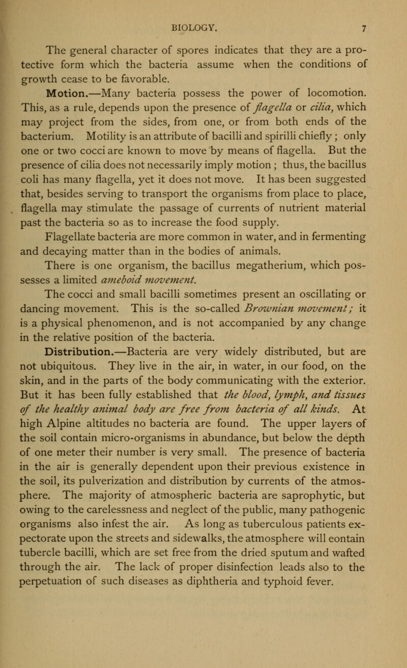 The general character of spores indicates that they are a pro- tective form which the bacteria assume when the conditions of growth cease to be favorable. Motion.—Many bacteria possess the power of locomotion. This, as a rule, depends upon the presence of flagella or cilia, which may project from the sides, from one, or from both ends of the bacterium. Motility is an attribute of bacilli and spirilli chiefly ; only one or two cocci are known to move by means of flagella. But the presence of cilia does not necessarily imply motion ; thus, the bacillus coli has many flagella, yet it does not move. It has been suggested that, besides serving to transport the organisms from place to place, flagella may stimulate the passage of currents of nutrient material past the bacteria so as to increase the food supply. Flagellate bacteria are more common in water, and in fermenting and decaying matter than in the bodies of animals. There is one organism, the bacillus megatherium, which pos- sesses a limited ameboid movement. The cocci and small bacilli sometimes present an oscillating or dancing movement. This is the so-called Brownian m,ovement; it is a physical phenomenon, and is not accompanied by any change in the relative position of the bacteria. Distribution.—Bacteria are very widely distributed, but are not ubiquitous. They live in the air, in water, in our food, on the skin, and in the parts of the body communicating with the exterior. But it has been fully established that the blood, lymph, and tissues of the healthy animal body are free from bacteria of all kinds. At high Alpine altitudes no bacteria are found. The upper layers of the soil contain micro-organisms in abundance, but below the depth of one meter their number is very small. The presence of bacteria in the air is generally dependent upon their previous existence in the soil, its pulverization and distribution by currents of the atmos- phere. The majority of atmospheric bacteria are saprophytic, but owing to the carelessness and neglect of the public, many pathogenic organisms also infest the air. As long as tuberculous patients ex- pectorate upon the streets and sidewalks, the atmosphere will contain tubercle bacilli, which are set free from the dried sputum and wafted through the air. The lack of proper disinfection leads also to the perpetuation of such diseases as diphtheria and typhoid fever.