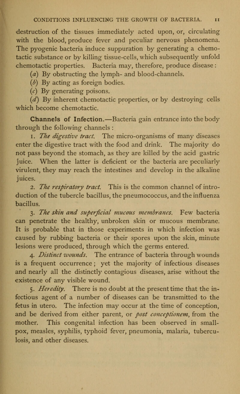 destruction of the tissues immediately acted upon, or, circulating with the blood, produce fever and peculiar nervous phenomena. The pyogenic bacteria induce suppuration by generating a chemo- tactic substance or by killing tissue-cells, which subsequently unfold chemotactic properties. Bacteria may, therefore, produce disease: (a) By obstructing the lymph- and blood-channels. (d) By acting as foreign bodies. (c) By generating poisons. (d) By inherent chemotactic properties, or by destroying cells which become chemotactic. Channels of Infection.—Bacteria gain entrance into the body through the following channels : 1. The digestive tract. The micro-organisms of many diseases enter the digestive tract with the food and drink. The majority do not pass beyond the stomach, as they are killed by the acid gastric juice. When the latter is deficient or the bacteria are peculiarly virulent, they may reach the intestines and develop in the alkaline juices. 2. The resph^atory tract. This is the common channel of intro- duction of the tubercle bacillus, the pneumococcus, and the influenza bacillus. 3. The skin and superficial mucous membranes. Few bacteria can penetrate the healthy, unbroken skin or mucous membrane. It is probable that in those experiments in which infection was caused by rubbing bacteria or their spores upon the skin, minute lesions were produced, through which the germs entered. 4. Distinct zvounds. The entrance of bacteria through wounds is a frequent occurrence; yet the majority of infectious diseases and nearly all the distinctly contagious diseases, arise without the existence of any visible wound. 5. Heredity. There is no doubt at the present time that the in- fectious agent of a number of diseases can be transmitted to the fetus in utero. The infection may occur at the time of conception, and be derived from either parent, or post co7tceptionem, from the mother. This congenital infection has been observed in small- pox, measles, syphilis, typhoid fever, pneumonia, malaria, tubercu- losis, and other diseases.