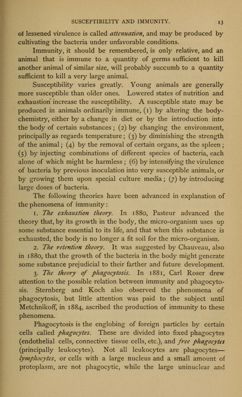 ot lessened virulence is called attenuation^ and may be produced by cultivating the bacteria under unfavorable conditions. Immunity, it should be remembered, is only relative, and an animal that is immune to a quantity of germs sufficient to kill another animal of similar size, will probably succumb to a quantity sufficient to kill a very large animal. Susceptibility varies greatly. Young animals are generally more susceptible than older ones. Lowered states of nutrition and exhaustion increase the susceptibility. A susceptible state may be produced in animals ordinarily immune, (i) by altering the body- chemistry, either by a change in diet or by the introduction into the body of certain substances ; (2) by changing the environment, principally as regards temperature ; (3) by diminishing the strength of the animal; (4) by the removal of certain organs, as the spleen; (5) by injecting combinations of different species of bacteria, each alone of which might be harmless ; (6) by intensifying the virulence of bacteria by previous inoculation into very susceptible animals, or by growing them upon special culture media; (7) by introducing large doses of bacteria. The following theories have been advanced in explanation of the phenomena of immunity : 1. The exhaustion theory. In 1880, Pasteur advanced the theory that, by its growth in the body, the micro-organism uses up some substance essential to its life, and that when this substance is exhausted, the body is no longer a fit soil for the micro-organism. 2. The retention theory. It was suggested by Chauveau, also in 1880, that the growth of the bacteria in the body might generate some substance prejudicial to their farther and future development. 3. The theory of phagocytosis. In 1881, Carl Roser drew attention to the possible relation between immunity and phagocyto- sis. Sternberg and Koch also observed the phenomena of phagocytosis, but little attention was paid to the subject until Metchnikofif, in 1884, ascribed the production of immunity to these phenomena. Phagocytosis is the englobing of foreign particles by certain cells called phagocytes. These are divided into fixed phagocytes (endothehal cells, connective tissue cells, etc.), and free phagocytes (principally leukocytes). Not all leukocytes are phagocytes— lymphocytes^ or cells with a large nucleus and a small amount of protoplasm, are not phagocytic, while the large uninuclear and