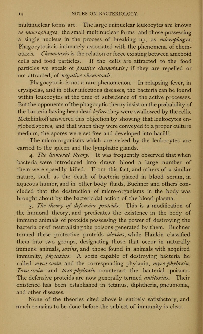 multlnuclear forms are. The large uninuclear leukocytes are known as macrophages, the small multinuclear forms and those possessing a single nucleus in the process of breaking up, as microphages. Phagocytosis is intimately associated with the phenomena of chem- otaxis. Chejnotaxis is the relation or force existing between ameboid cells and food particles. If the cells are attracted to the food particles we speak of positive chemotaxis; if they are repelled or not attracted, of negative chemotaxis. Phagocytosis is not a rare phenomenon. In relapsing fever, in erysipelas, and in other infectious diseases, the bacteria can be found within leukocytes at the time of subsidence of the active processes. But the opponents of the phagocytic theory insist on the probability of the bacteria having been dead before Xkv^y were swallowed by the cells. Metchinkoff answered this objection by showing that leukocytes en- globed spores, and that when they were conveyed to a proper culture medium, the spores were set free and developed into bacilli. The micro-organisms which are seized by the leukocytes are carried to the spleen and the lymphatic glands. 4. The humoral theory. It was frequently observed that when bacteria were introduced into drawn blood a large number of them were speedily killed. From this fact, and others of a similar nature, such as the death of bacteria placed in blood serum, in aqueous humor, and in other body fluids, Buchner and others con- cluded that the destruction of micro-organisms in the body was brought about by the bactericidal action of the blood-plasma. 5. The theory of defensive proteids. This is a modification of the humoral theory, and predicates the existence in the body of immune animals of proteids possessing the power of destroying the bacteria or of neutralizing the poisons generated by them. Buchner termed these protective proteids alexins, while Hankin classified them into two groups, designating those that occur in naturally immune animals, sozins, and those found in animals with acquired immunity, phylaxins. A sozin capable of destroying bacteria he called myco-sozin, and the corresponding phylaxin, myco-phylaxin. Toxo-sozin and toxo-phylaxin counteract the bacterial poisons. The defensive proteids are now generally termed antitoxins. Their existence has been established in tetanus, diphtheria, pneumonia, and other diseases. None of the theories cited above is entirely satisfactory, and, much remains to be done before the subject of immunity is clear.