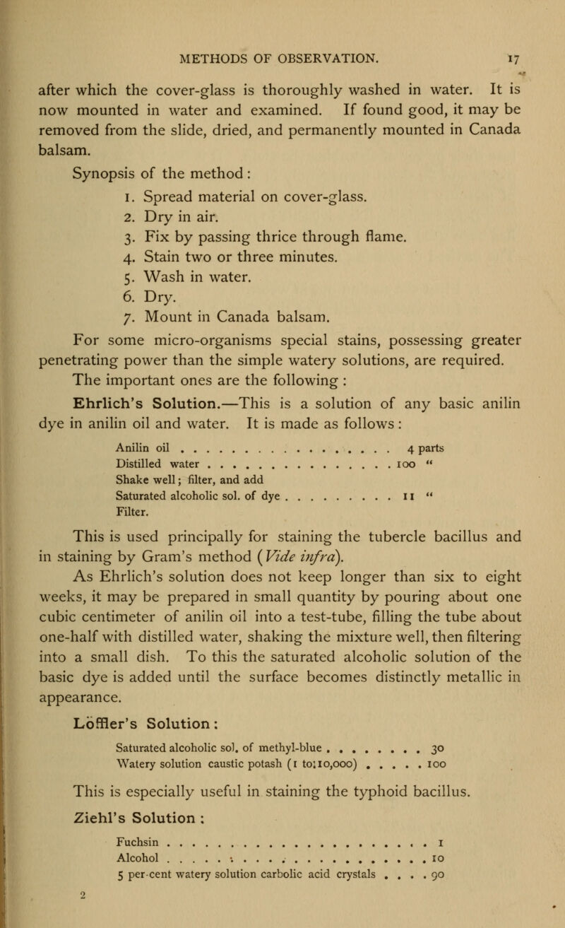 after which the cover-glass is thoroughly washed in water. It is now mounted in water and examined. If found good, it may be removed from the slide, dried, and permanently mounted in Canada balsam. Synopsis of the method : 1. Spread material on cover-glass. 2. Dry in air. 3. Fix by passing thrice through flame. 4. Stain two or three minutes. 5. Wash in water. 6. Dry. 7. Mount in Canada balsam. For some micro-organisms special stains, possessing greater penetrating power than the simple watery solutions, are required. The important ones are the following : Ehrlich's Solution.—This is a solution of any basic anilin dye in anilin oil and water. It is made as follows: Anilin oil 4 parts Distilled water 100  Shake well; filter, and add Saturated alcoholic sol. of dye 11  Filter. This is used principally for staining the tubercle bacillus and in staining by Gram's method ( Vide infra). As Ehrlich's solution does not keep longer than six to eight weeks, it may be prepared in small quantity by pouring about one cubic centimeter of anilin oil into a test-tube, filling the tube about one-half with distilled water, shaking the mixture well, then filtering into a small dish. To this the saturated alcoholic solution of the basic dye is added until the surface becomes distinctly metallic in appearance. Lbffler's Solution: Saturated alcoholic sol. of methyl-blue 30 Watery solution caustic potash (i to: 10,000) 100 This is especially useful in staining the typhoid bacillus. Ziehl's Solution ; Fuchsin i Alcohol ; . . . , 10 5 percent watery solution carbolic acid crystals .... 90 2