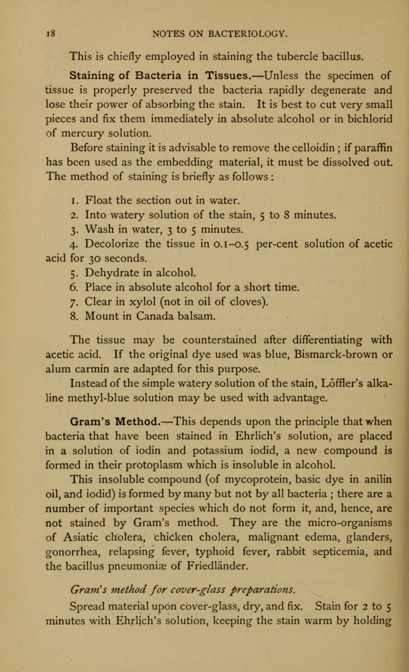 This is chiefly employed in staining the tubercle bacillus. Staining of Bacteria in Tissues.—Unless the specimen of tissue is properly preserved the bacteria rapidly degenerate and lose their power of absorbing the stain. It is best to cut very small pieces and fix them immediately in absolute alcohol or in bichlorid of mercury solution. Before staining it is advisable to remove the celloidin ; if paraffin has been used as the embedding material, it must be dissolved out. The method of staining is briefly as follows : 1. Float the section out in water. 2. Into watery solution of the stain, 5 to 8 minutes. 3. Wash in water, 3 to 5 minutes. 4. Decolorize the tissue in 0.1-0.5 per-cent solution of acetic acid for 30 seconds. 5. Dehydrate in alcohol. 6. Place in absolute alcohol for a short time. 7. Clear in xylol (not in oil of cloves). 8. Mount in Canada balsam. The tissue may be counterstained after differentiating with acetic acid. If the original dye used was blue, Bismarck-brown or alum carmin are adapted for this purpose. Instead of the simple watery solution of the stain, Loffler's alka- line methyl-blue solution may be used with advantage. Gram's Method.—This depends upon the principle that when bacteria that have been stained in Ehrlich's solution, are placed in a solution of iodin and potassium iodid, a new compound is formed in their protoplasm which is insoluble in alcohol. This insoluble compound (of mycoprotein, basic dye in anilin oil, and iodid) is formed by many but not by all bacteria ; there are a number of important species which do not form it, and, hence, are not stained by Gram's method. They are the micro-organisms of Asiatic cholera, chicken cholera, malignant edema, glanders, gonorrhea, relapsing fever, typhoid fever, rabbit septicemia, and the bacillus pneumoniae of Friedlander. Gram's method for cover-glass preparations. Spread material upon cover-glass, dry, and fix. Stain for 2 to 5 minutes with Ehrlich's solution, keeping the stain warm by holding