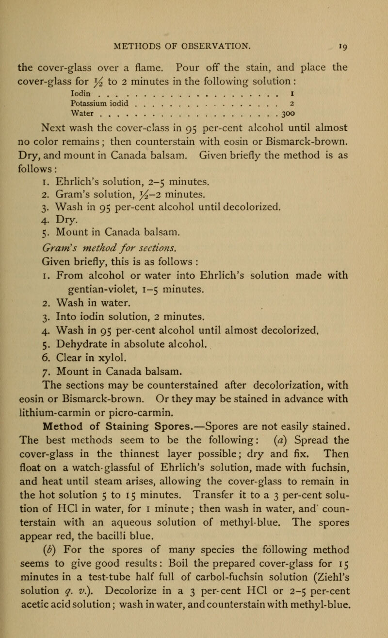 the cover-glass over a flame. Pour off the stain, and place the cover-glass for ^ to 2 minutes in the following solution: lodin I Potassium iodid 2 Water 3CX) Next wash the cover-class in 95 per-cent alcohol until almost no color remains; then counterstain with eosin or Bismarck-brown. Dry, and mount in Canada balsam. Given briefly the method is as follows: 1. Ehrlich's solution, 2-5 minutes. 2. Gram's solution, ^-2 minutes. 3. Wash in 95 per-cent alcohol until decolorized. 4. Dry. 5. Mount in Canada balsam. Gram's method for sections. Given briefly, this is as follows : 1. From alcohol or water into Ehrlich's solution made with gentian-violet, 1-5 minutes. 2. Wash in water. 3. Into iodin solution, 2 minutes. 4. Wash in 95 per-cent alcohol until almost decolorized, 5. Dehydrate in absolute alcohol. 6. Clear in xylol. 7. Mount in Canada balsam. The sections may be counterstained after decolorization, with eosin or Bismarck-brown. Or they may be stained in advance with lithium-carmin or picro-carmin. Method of Staining Spores.—Spores are not easily stained. The best methods seem to be the following: (a) Spread the cover-glass in the thinnest layer possible; dry and fix. Then float on a watch-glassful of Ehrlich's solution, made with fuchsin, and heat until steam arises, allowing the cover-glass to remain in the hot solution 5 to 15 minutes. Transfer it to a 3 per-cent solu- tion of HCl in water, for i minute; then wash in water, and* coun- terstain with an aqueous solution of methyl-blue. The spores appear red, the bacilli blue. (h) For the spores of many species the following method seems to give good results: Boil the prepared cover-glass for 15 minutes in a test-tube half full of carbol-fuchsin solution (Ziehl's solution q. v.). Decolorize in a 3 per-cent HCl or 2-5 per-cent acetic acid solution; wash in water, and counterstain with methyl-blue.