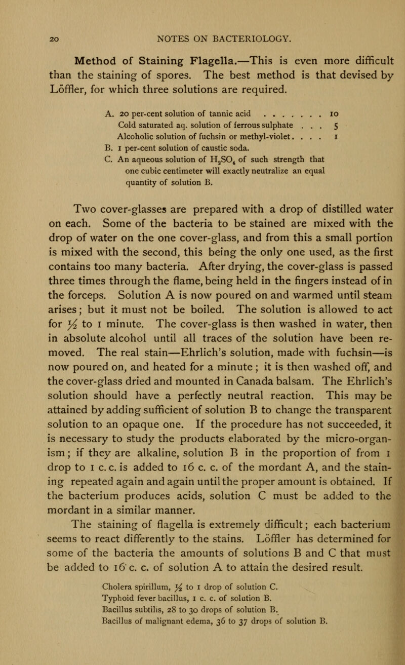 Method of Staining Flagella.—This is even more difficult than the staining of spores. The best method is that devised by Loffler, for which three solutions are required. A. 20 per-cent solution of tannic acid lo Cold saturated aq. solution of ferrous sulphate ... 5 Alcoholic solution of fuchsjn or methyl-violet.... i B. I per-cent solution of caustic soda. C. An aqueous solution of HjSO^ of such strength that one cubic centimeter will exactly neutralize an equal quantity of solution B. Two cover-glasses are prepared with a drop of distilled water on each. Some of the bacteria to be stained are mixed with the drop of water on the one cover-glass, and from this a small portion is mixed with the second, this being the only one used, as the first contains too many bacteria. After drying, the cover-glass is passed three times through the flame, being held in the fingers instead of in the forceps. Solution A is now poured on and warmed until steam arises; but it must not be boiled. The solution is allowed to act for }4 to I minute. The cover-glass is then washed in water, then in absolute alcohol until all traces of the solution have been re- moved. The real stain—Ehrlich's solution, made with fuchsin—is now poured on, and heated for a minute; it is then washed off, and the cover-glass dried and mounted in Canada balsam. The Ehrlich's solution should have a perfectly neutral reaction. This may be attained by adding sufficient of solution B to change the transparent solution to an opaque one. If the procedure has not succeeded, it is necessary to study the products elaborated by the micro-organ- ism ; if they are alkaline, solution B in the proportion of from i drop to I c. c. is added to 16 c. c. of the mordant A, and the stain- ing repeated again and again until the proper amount is obtained. If the bacterium produces acids, solution C must be added to the mordant in a similar manner. The staining of flagella is extremely difficult; each bacterium seems to react differently to the stains. Loffler has determined for some of the bacteria the amounts of solutions B and C that must be added to 16 c. c. of solution A to attain the desired result. Cholera spirillum, }4 to i drop of solution C. Typhoid fever bacillus, i c. c. of solution B. Bacillus subtilis, 28 to 30 drops of solution B. Bacillus of malignant edema, 36 to 37 drops of solution B.