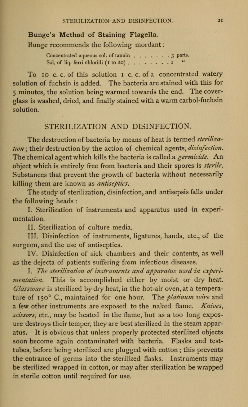 Bunge's Method of Staining Flagella. Bunge recommends the following mordant: Concentrated aqueous sol. of tannin 3 parts. Sol. of liq. ferri chloridi (i to 20) I  To 10 c. c. of this solution i c. c. of a concentrated watery- solution of fuchsin is added. The bacteria are stained with this for 5 minutes, the solution being warmed towards the end. The cover- glass is washed, dried, and finally stained with a warm carbol-fuchsin solution. STERILIZATION AND DISINFECTION. The destruction of bacteria by means of heat is termed steriliza- tion ; their destruction by the action of chemical agents, disinfection. The chemical agent which kills the bacteria is called a germicide. An object which is entirely free from bacteria and their spores is sterile. Substances that prevent the growth of bacteria without necessarily killing them are known as antiseptics. The study of sterilization, disinfection, and antisepsis falls under the following heads : I. Sterilization of instruments and apparatus used in experi- mentation. II. Sterilization of culture media. III. Disinfection of instruments, ligatures, hands, etc., of the surgeon, and the use of antiseptics. IV. Disinfection of sick chambers and their contents, as well as the dejecta of patients suffering from infectious diseases. I. The sterilization of instruments and apparatus used in experi- mentation. This is accomplished either by moist or dry heat. Glassware is sterilized by dry heat, in the hot-air oven, at a tempera- ture of 150° C, maintained for one hour. ^\v^ platinum zvire and a few other instruments are exposed to the naked flame. Knives^ scissors, etc., may be heated in the flame, but as a too long expos- ure destroys their temper, they are best sterilized in the steam appar- atus. It is obvious that unless properly protected sterilized objects soon become again contaminated with bacteria. Flasks and test- tubes, before being sterilized are plugged with cotton; this prevents the entrance of germs into the sterilized flasks. Instruments may be sterilized wrapped in cotton, or may after sterilization be wrapped in sterile cotton until required for use.