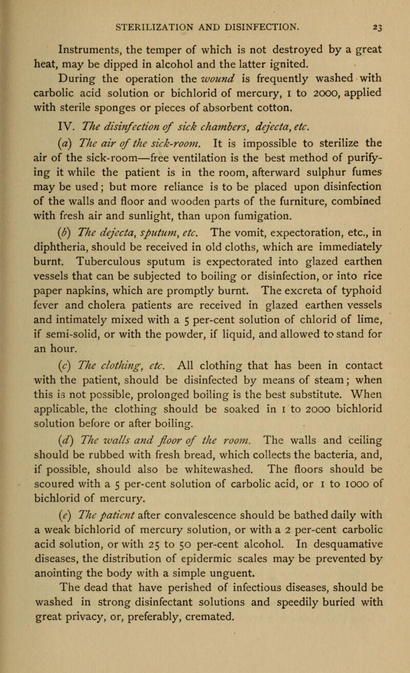 Instruments, the temper of which is not destroyed by a great heat, may be dipped in alcohol and the latter ignited. During the operation thQ wound is frequently washed with carbolic acid solution or bichlorid of mercury, i to 2000, applied with sterile sponges or pieces of absorbent cotton. IV. The disinfection of sick chambers^ dejecta^ etc. (a) The air of the sick-room. It is impossible to sterilize the air of the sick-room—free ventilation is the best method of purify- ing it while the patient is in the room, afterward sulphur fumes may be used; but more reliance is to be placed upon disinfection of the walls and floor and wooden parts of the furniture, combined with fresh air and sunlight, than upon fumigation. (b^ The dejecta, sputum, etc. The vomit, expectoration, etc., in diphtheria, should be received in old cloths, which are immediately burnt. Tuberculous sputum is expectorated into glazed earthen vessels that can be subjected to boiling or disinfection, or into rice paper napkins, which are promptly burnt. The excreta of typhoid fever and cholera patients are received in glazed earthen vessels and intimately mixed with a 5 per-cent solution of chlorid of lime, if semi-solid, or with the powder, if liquid, and allowed to stand for an hour. (c) The clothing, etc. All clothing that has been in contact with the patient, should be disinfected by means of steam; when this is not possible, prolonged boiling is the best substitute. When applicable, the clothing should be soaked in i to 2000 bichlorid solution before or after boiling. {(£) The walls and floor of the room. The walls and ceiling should be rubbed with fresh bread, which collects the bacteria, and, if possible, should also be whitewashed. The floors should be scoured with a 5 per-cent solution of carbolic acid, or i to 1000 of bichlorid of mercury. {e) The patient after convalescence should be bathed daily with a weak bichlorid of mercury solution, or with a 2 per-cent carbolic acid solution, or with 25 to 50 per-cent alcohol. In desquamative diseases, the distribution of epidermic scales may be prevented by anointing the body with a simple unguent. The dead that have perished of infectious diseases, should be washed in strong disinfectant solutions and speedily buried with great privacy, or, preferably, cremated.