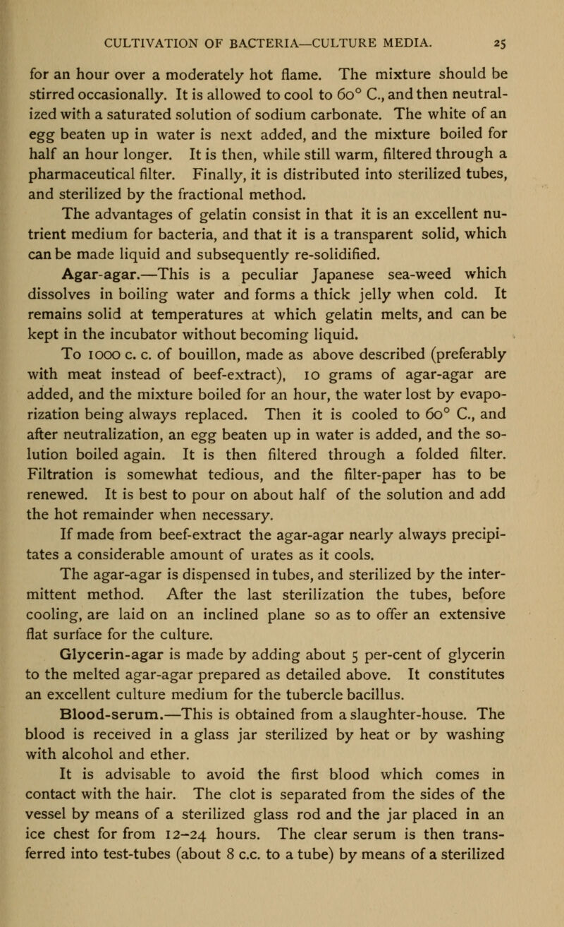 CULTIVATION OF BACTERIA—CULTURE MEDIA. 2$ for an hour over a moderately hot flame. The mixture should be stirred occasionally. It is allowed to cool to 60° C, and then neutral- ized with a saturated solution of sodium carbonate. The white of an egg beaten up in water is next added, and the mixture boiled for half an hour longer. It is then, while still warm, filtered through a pharmaceutical filter. Finally, it is distributed into sterilized tubes, and sterilized by the fractional method. The advantages of gelatin consist in that it is an excellent nu- trient medium for bacteria, and that it is a transparent solid, which can be made liquid and subsequently re-solidified. Agar-agar.—This is a peculiar Japanese sea-weed which dissolves in boiling water and forms a thick jelly when cold. It remains solid at temperatures at which gelatin melts, and can be kept in the incubator without becoming liquid. To 1000 c. c. of bouillon, made as above described (preferably with meat instead of beef-extract), 10 grams of agar-agar are added, and the mixture boiled for an hour, the water lost by evapo- rization being always replaced. Then it is cooled to 60*^ C, and after neutralization, an egg beaten up in water is added, and the so- lution boiled again. It is then filtered through a folded filter. Filtration is somewhat tedious, and the filter-paper has to be renewed. It is best to pour on about half of the solution and add the hot remainder when necessary. If made from beef-extract the agar-agar nearly always precipi- tates a considerable amount of urates as it cools. The agar-agar is dispensed in tubes, and sterilized by the inter- mittent method. After the last sterilization the tubes, before cooling, are laid on an inclined plane so as to offer an extensive fiat surface for the culture. Glycerin-agar is made by adding about 5 per-cent of glycerin to the melted agar-agar prepared as detailed above. It constitutes an excellent culture medium for the tubercle bacillus. Blood-serum.—This is obtained from a slaughter-house. The blood is received in a glass jar sterilized by heat or by washing with alcohol and ether. It is advisable to avoid the first blood which comes in contact with the hair. The clot is separated from the sides of the vessel by means of a sterilized glass rod and the jar placed in an ice chest for from 12-24 hours. The clear serum is then trans-