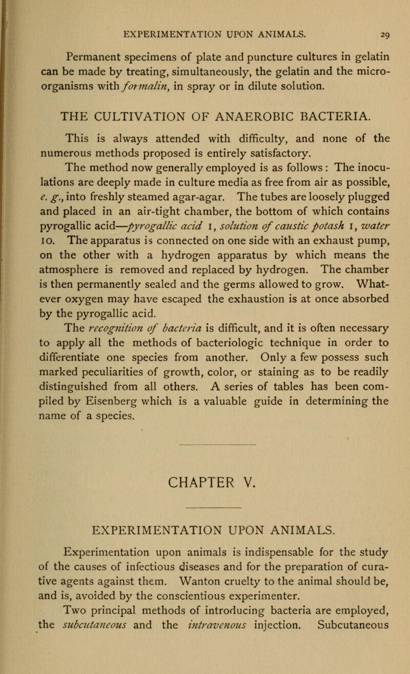 Permanent specimens of plate and puncture cultures in gelatin can be made by treating, simultaneously, the gelatin and the micro- organisms with formalin, in spray or in dilute solution. THE CULTIVATION OF ANAEROBIC BACTERIA. This is always attended with difficulty, and none of the numerous methods proposed is entirely satisfactory. The method now generally employed is as follows : The inocu- lations are deeply made in culture media as free from air as possible, e. g., into freshly steamed agar-agar. The tubes are loosely plugged and placed in an air-tight chamber, the bottom of which contains py rogallic acid—pyrogallic acid i, solution of caustic potash i, water 10. The apparatus is connected on one side with an exhaust pump, on the other with a hydrogen apparatus by which means the atmosphere is removed and replaced by hydrogen. The chamber is then permanently sealed and the germs allowed to grow. What- ever oxygen may have escaped the exhaustion is at once absorbed by the pyrogallic acid. The recognition of bacteria is difficult, and it is often necessary to apply all the methods of bacteriologic technique in order to differentiate one species from another. Only a few possess such marked peculiarities of growth, color, or staining as to be readily distinguished from all others. A series of tables has been com- piled by Eisenberg which is a valuable guide in determining the name of a species. CHAPTER V. EXPERIMENTATION UPON ANIMALS. Experimentation upon animals is indispensable for the study of the causes of infectious diseases and for the preparation of cura- tive agents against them. Wanton cruelty to the animal should be, and is, avoided by the conscientious experimenter. Two principal methods of introducing bacteria are employed, the subcutaneous and the intravenous injection. Subcutaneous