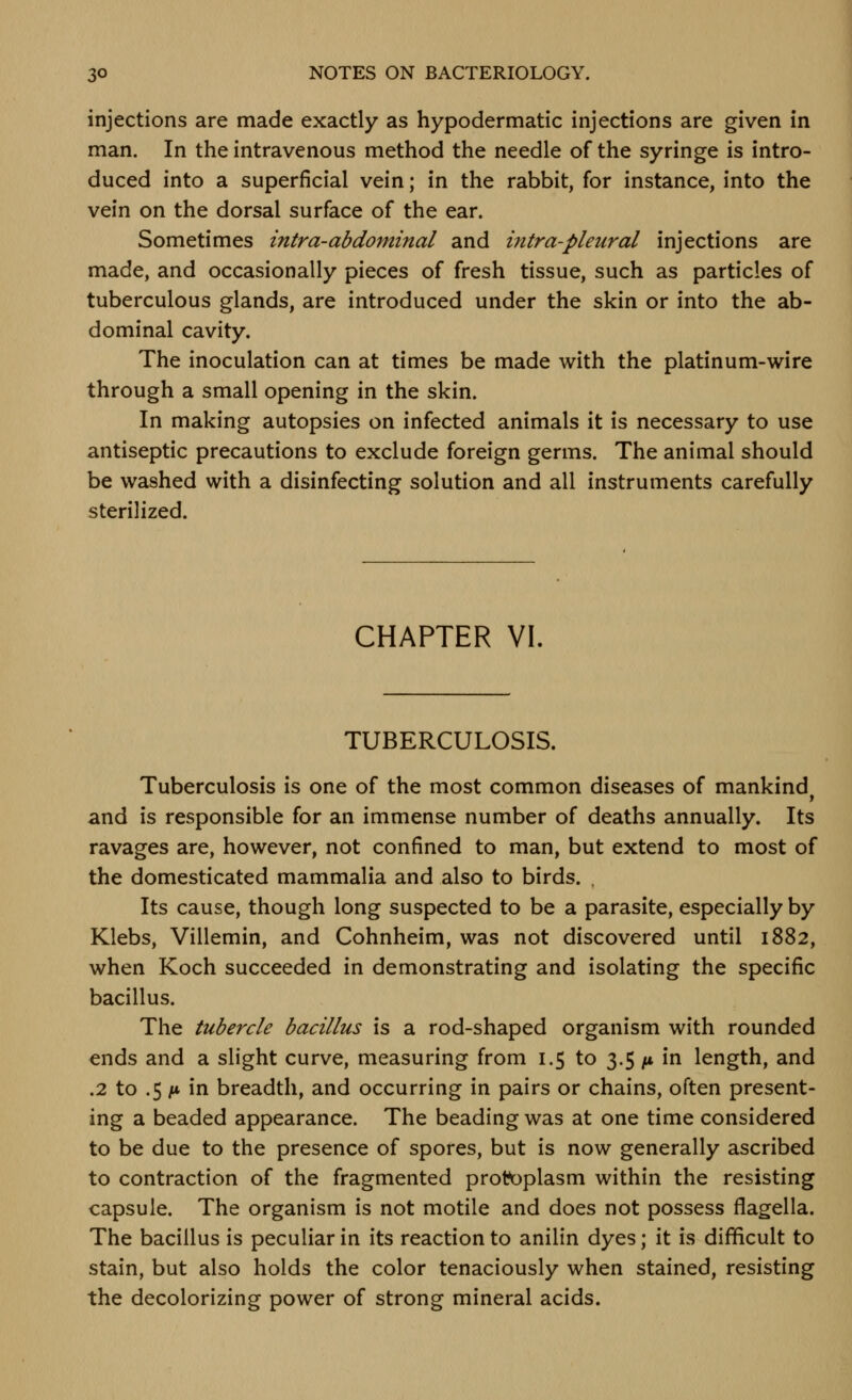 injections are made exactly as hypodermatic injections are given in man. In the intravenous method the needle of the syringe is intro- duced into a superficial vein; in the rabbit, for instance, into the vein on the dorsal surface of the ear. Sometimes intra-abdominal and intra-pleural injections are made, and occasionally pieces of fresh tissue, such as particles of tuberculous glands, are introduced under the skin or into the ab- dominal cavity. The inoculation can at times be made with the platinum-wire through a small opening in the skin. In making autopsies on infected animals it is necessary to use antiseptic precautions to exclude foreign germs. The animal should be washed with a disinfecting solution and all instruments carefully sterilized. CHAPTER VI. TUBERCULOSIS. Tuberculosis is one of the most common diseases of mankind and is responsible for an immense number of deaths annually. Its ravages are, however, not confined to man, but extend to most of the domesticated mammalia and also to birds. , Its cause, though long suspected to be a parasite, especially by Klebs, Villemin, and Cohnheim, was not discovered until 1882, when Koch succeeded in demonstrating and isolating the specific bacillus. The tubercle bacillus is a rod-shaped organism with rounded ends and a slight curve, measuring from 1.5 to 3.5 /4 in length, and .2 to .5 A* in breadth, and occurring in pairs or chains, often present- ing a beaded appearance. The beading was at one time considered to be due to the presence of spores, but is now generally ascribed to contraction of the fragmented protoplasm within the resisting capsule. The organism is not motile and does not possess flagella. The bacillus is peculiar in its reaction to anilin dyes; it is difficult to stain, but also holds the color tenaciously when stained, resisting the decolorizing power of strong mineral acids.