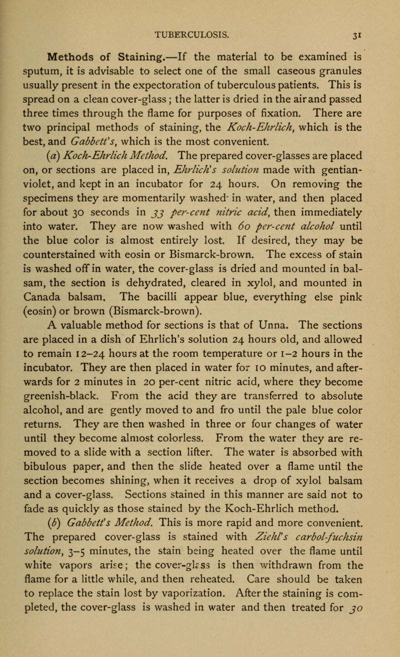 Methods of Staining.—If the material to be examined is sputum, it is advisable to select one of the small caseous granules usually present in the expectoration of tuberculous patients. This is spread on a clean cover-glass; the latter is dried in the air and passed three times through the flame for purposes of fixation. There are two principal methods of staining, the Koch-Ehrlich, which is the best, and Gabbetfs^ which is the most convenient. {a) Koch'Ehrlich Method, The prepared cover-glasses are placed on, or sections are placed in, EhrlicKs solution made with gentian- violet, and kept in an incubator for 24 hours. On removing the specimens they are momentarily washed' in water, and then placed for about 30 seconds in jj per-cent nitric acid, then immediately into water. They are now washed with 60 per-cent alcohol until the blue color is almost entirely lost. If desired, they may be counterstained with eosin or Bismarck-brown. The excess of stain is washed off in water, the cover-glass is dried and mounted in bal- sam, the section is dehydrated, cleared in xylol, and mounted in Canada balsam. The bacilli appear blue, everything else pink (eosin) or brown (Bismarck-brown). A valuable method for sections is that of Unna. The sections are placed in a dish of Ehrlich's solution 24 hours old, and allowed to remain 12-24 hours at the room temperature or 1-2 hours in the incubator. They are then placed in water for 10 minutes, and after- wards for 2 minutes in 20 per-cent nitric acid, where they become greenish-black. From the acid they are transferred to absolute alcohol, and are gently moved to and fro until the pale blue color returns. They are then washed in three or four changes of water until they become almost colorless. From the water they are re- moved to a slide with a section lifter. The water is absorbed with bibulous paper, and then the slide heated over a flame until the section becomes shining, when it receives a drop of xylol balsam and a cover-glass. Sections stained in this manner are said not to fade as quickly as those stained by the Koch-Ehrlich method. {U) Gabbetfs Method. This is more rapid and more convenient. The prepared cover-glass is stained with ZiehVs carbol-fuchsin solution, 3-5 minutes, the stain being heated over the flame until white vapors arise; the cover-gkss is then withdrawn from the flame for a little while, and then reheated. Care should be taken to replace the stain lost by vaporization. After the staining is com- pleted, the cover-glass is washed in water and then treated for jo