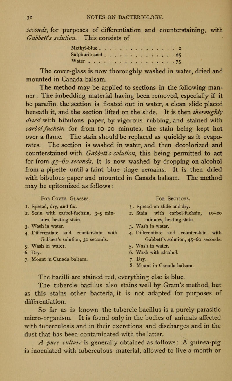 seconds, for purposes of differentiation and counterstaining, with Gabbetfs solution. This consists of Methyl-blue 2 Sulphuric acid 25 Water 75 The cover-glass is now thoroughly washed in water, dried and mounted in Canada balsam. The method may be applied to sections in the following man- ner : The imbedding material having been removed, especially if it be parafifin, the section is floated out in water, a clean slide placed beneath it, and the section lifted on the slide. It is then thoroughly dried with bibulous paper, by vigorous rubbing, and stained with carbol-fuchsin for from 10-20 minutes, the stain being kept hot over a flame. The stain should be replaced as quickly as it evapo- rates. The section is washed in water, and then decolorized and counterstained with Gabbetfs solution, this being permitted to act for from 45-60 seconds. It is now washed by dropping on alcohol from a pipette until a faint blue tinge remains. It is then dried with bibulous paper and mounted in Canada balsam. The method may be epitomized as follows : For Cover Glasses. For Sections. 1. Spread, dry, and fix. 1. Spread on slide and dry. 2. Stain with carbol-fuchsin, 3-5 min- 2. Stain with carbol-fuchsin, 10-20 utes, heating stain. minutes, heating stain. 3. Wash in water. 3, Wash in water. 4. Differentiate and counterstain with 4. Differentiate and counterstain with Gabbett's solution, 30 seconds. Gabbetfs solution, 45-60 seconds. 5. Wash in water. 5. Wash in water. 6. Dry. 6. Wash with alcohol. 7. Mount in Canada balsam. 7. Dry. 8. Mount in Canada balsam. The bacilli are stained red, everything else is blue. The tubercle bacillus also stains well by Gram's method, but as this stains other bacteria, it is not adapted for purposes of differentiation. So far as is known the tubercle bacillus is a purely parasitic micro-organism. It is found only in the bodies of animals affected with tuberculosis and in their excretions and discharges and in the dust that has been contaminated with the latter. A pure culture is generally obtained as follows: A guinea-pig is inoculated with tuberculous material, allowed to live a month or