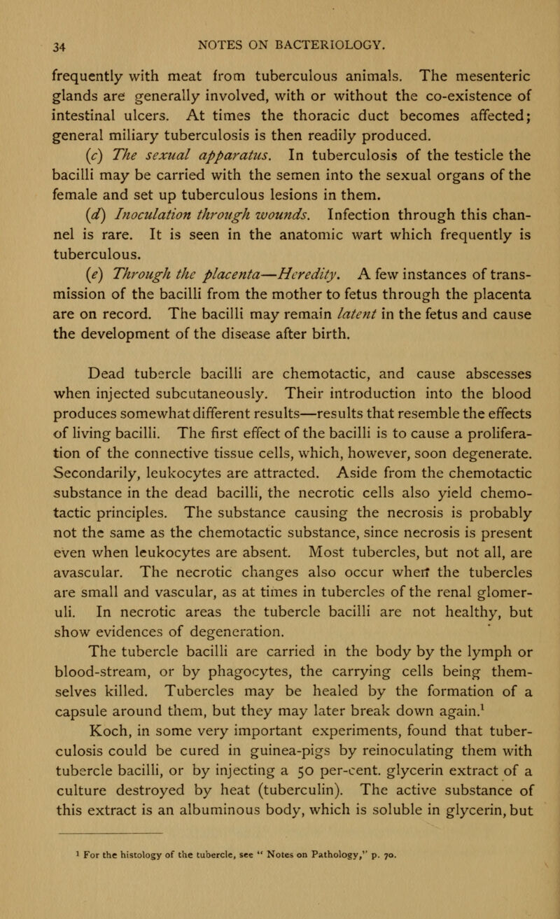 frequently with meat from tuberculous animals. The mesenteric glands are generally involved, with or without the co-existence of intestinal ulcers. At times the thoracic duct becomes affected; general miliary tuberculosis is then readily produced. (c) The sexual apparatus. In tuberculosis of the testicle the bacilli may be carried with the semen into the sexual organs of the female and set up tuberculous lesions in them. {d) Inoculation through wounds. Infection through this chan- nel is rare. It is seen in the anatomic wart which frequently is tuberculous. {/) Through the placenta—Heredity, A few instances of trans- mission of the bacilli from the mother to fetus through the placenta are on record. The bacilli may remain latent in the fetus and cause the development of the disease after birth. Dead tubercle bacilli are chemotactic, and cause abscesses when injected subcutaneously. Their introduction into the blood produces somewhat different results—results that resemble the effects of living bacilli. The first effect of the bacilli is to cause a prolifera- tion of the connective tissue cells, which, however, soon degenerate. Secondarily, leukocytes are attracted. Aside from the chemotactic substance in the dead bacilli, the necrotic cells also yield chemo- tactic principles. The substance causing the necrosis is probably not the same as the chemotactic substance, since necrosis is present even when leukocytes are absent. Most tubercles, but not all, are avascular. The necrotic changes also occur wherf the tubercles are small and vascular, as at times in tubercles of the renal glomer- uli. In necrotic areas the tubercle bacilli are not healthy, but show evidences of degeneration. The tubercle bacilli are carried in the body by the lymph or blood-stream, or by phagocytes, the carrying cells being them- selves killed. Tubercles may be healed by the formation of a capsule around them, but they may later break down again.^ Koch, in some very important experiments, found that tuber- culosis could be cured in guinea-pigs by reinoculating them with tubercle bacilli, or by injecting a 50 per-cent. glycerin extract of a culture destroyed by heat (tuberculin). The active substance of this extract is an albuminous body, which is soluble in glycerin, but 1 For the histology of the tubercle, see  Notes on Pathology,'' p. 70.