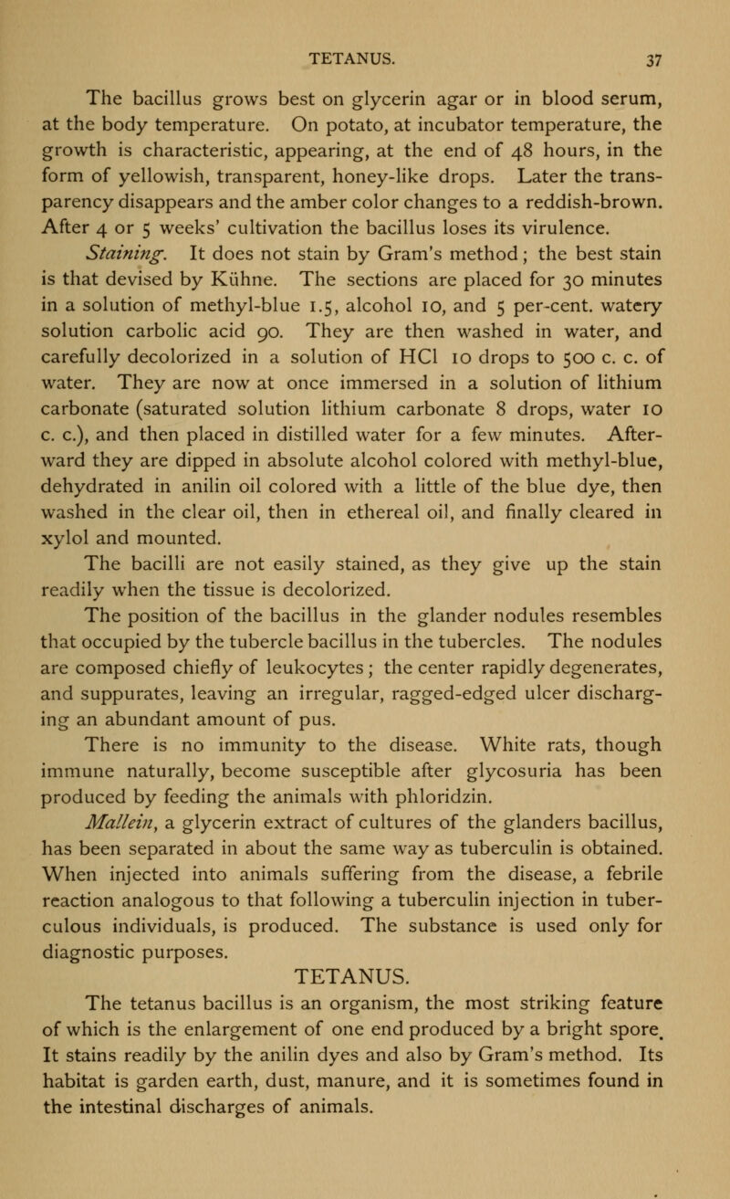 The bacillus grows best on glycerin agar or in blood serum, at the body temperature. On potato, at incubator temperature, the growth is characteristic, appearing, at the end of 48 hours, in the form of yellowish, transparent, honey-like drops. Later the trans- parency disappears and the amber color changes to a reddish-brown. After 4 or 5 weeks' cultivation the bacillus loses its virulence. Staining. It does not stain by Gram's method; the best stain is that devised by Kiihne. The sections are placed for 30 minutes in a solution of methyl-blue 1.5, alcohol 10, and 5 per-cent. watery solution carbolic acid 90. They are then washed in water, and carefully decolorized in a solution of HCl 10 drops to 500 c. c. of water. They are now at once immersed in a solution of lithium carbonate (saturated solution lithium carbonate 8 drops, water 10 c. c), and then placed in distilled water for a few minutes. After- ward they are dipped in absolute alcohol colored with methyl-blue, dehydrated in anilin oil colored with a little of the blue dye, then washed in the clear oil, then in ethereal oil, and finally cleared in xylol and mounted. The bacilli are not easily stained, as they give up the stain readily when the tissue is decolorized. The position of the bacillus in the glander nodules resembles that occupied by the tubercle bacillus in the tubercles. The nodules are composed chiefly of leukocytes ; the center rapidly degenerates, and suppurates, leaving an irregular, ragged-edged ulcer discharg- ing an abundant amount of pus. There is no immunity to the disease. White rats, though immune naturally, become susceptible after glycosuria has been produced by feeding the animals with phloridzin. Mullein, a glycerin extract of cultures of the glanders bacillus, has been separated in about the same way as tuberculin is obtained. When injected into animals suffering from the disease, a febrile reaction analogous to that following a tuberculin injection in tuber- culous individuals, is produced. The substance is used only for diagnostic purposes. TETANUS. The tetanus bacillus is an organism, the most striking feature of which is the enlargement of one end produced by a bright spore. It stains readily by the anilin dyes and also by Gram's method. Its habitat is garden earth, dust, manure, and it is sometimes found in the intestinal discharges of animals.