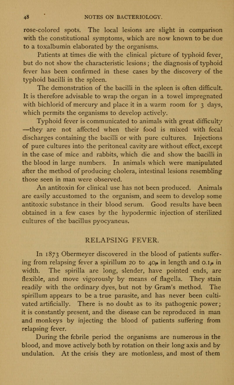 rose-colored spots. The local lesions are slight in comparison with the constitutional symptoms, which are now known to be due to a toxalbumin elaborated by the organisms. Patients at times die with the clinical picture of typhoid fever^ but do not show the characteristic lesions; the diagnosis of typhoid fever has been confirmed in these cases by the discovery of the typhoid bacilli in the spleen. The demonstration of the bacilli in the spleen is often difficult. It is therefore advisable to wrap the organ in a towel impregnated with bichlorid of mercury and place it in a warm room for 3 days, which permits the organisms to develop actively. Typhoid fever is communicated to animals with great difficulty —they are not affected when their food is mixed with fecal discharges containing the bacilH or with pure cultures. Injections of pure cultures into the peritoneal cavity are without effect, except in the case of mice and rabbits, which die and show the bacilli in the blood in large numbers. In animals which were manipulated after the method of producing cholera, intestinal lesions resembling those seen in man were observed. An antitoxin for cHnical use has not been produced. Animals are easily accustomed to the organism, and seem to develop some antitoxic substance in their blood serum. Good results have been obtained in a few cases by the hypodermic injection of sterilized cultures of the bacillus pyocyaneus. RELAPSING FEVER. In 1873 Obermeyer discovered in the blood of patients suffer- ing from relapsing fever a spirillum 20 to 40/* in length and o.ifx in width. The spirilla are long, slender, have pointed ends, are flexible, and move vigorously by means of flagella. They stain readily with the ordinary dyes, but not by Gram's method. The spirillum appears to be a true parasite, and has never been culti- vated artificially. There is no doubt as to its pathogenic power; it is constantly present, and the disease can be reproduced in man and monkeys by injecting the blood of patients suffering from relapsing fever. During the febrile period the organisms are numerous in the blood, and move actively both by rotation on their long axis and by undulation. At the crisis they are motionless, and most of them