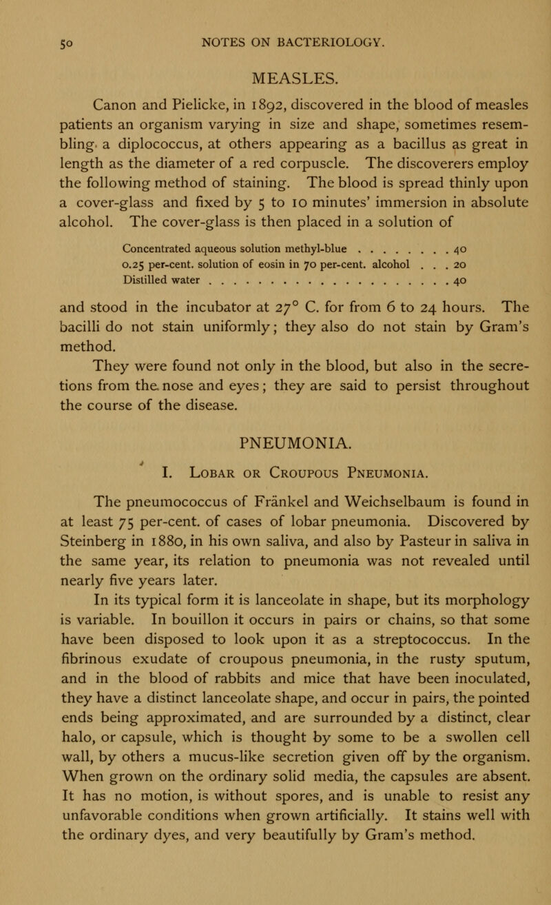 MEASLES. Canon and Pielicke, in 1892, discovered in the blood of measles patients an organism varying in size and shape, sometimes resem- bling, a diplococcus, at others appearing as a bacillus as great in length as the diameter of a red corpuscle. The discoverers employ the following method of staining. The blood is spread thinly upon a cover-glass and fixed by 5 to 10 minutes' immersion in absolute alcohol. The cover-glass is then placed in a solution of Concentrated aqueous solution methyl-blue 40 0.25 per-cent. solution of eosin in 70 per-cent. alcohol ... 20 Distilled water 40 and stood in the incubator at 27° C. for from 6 to 24 hours. The bacilli do not stain uniformly; they also do not stain by Gram's method. They were found not only in the blood, but also in the secre- tions from the. nose and eyes; they are said to persist throughout the course of the disease. PNEUMONIA. I. Lobar or Croupous Pneumonia. The pneumococcus of Frankel and Weichselbaum is found in at least 75 per-cent. of cases of lobar pneumonia. Discovered by Steinberg in 1880, in his own saliva, and also by Pasteur in saliva in the same year, its relation to pneumonia was not revealed until nearly five years later. In its typical form it is lanceolate in shape, but its morphology is variable. In bouillon it occurs in pairs or chains, so that some have been disposed to look upon it as a streptococcus. In the fibrinous exudate of croupous pneumonia, in the rusty sputum, and in the blood of rabbits and mice that have been inoculated, they have a distinct lanceolate shape, and occur in pairs, the pointed ends being approximated, and are surrounded by a distinct, clear halo, or capsule, which is thought by some to be a swollen cell wall, by others a mucus-like secretion given off by the organism. When grown on the ordinary solid media, the capsules are absent. It has no motion, is without spores, and is unable to resist any unfavorable conditions when grown artificially. It stains well with the ordinary dyes, and very beautifully by Gram's method.