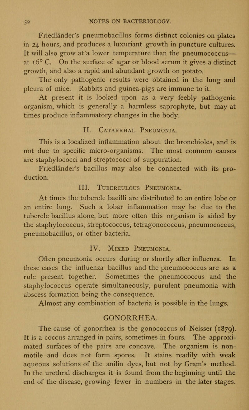 Friedlander's pneumobacillus forms distinct colonies on plates in 24 hours, and produces a luxuriant growth in puncture cultures. It will also grow at a lower temperature than the pneumococcus— at 16° C. On the surface of agar or blood serum it gives a distinct growth, and also a rapid and abundant growth on potato. The only pathogenic results were obtained in the lung and pleura of mice. Rabbits and guinea-pigs are immune to it. At present it is looked upon as a very feebly pathogenic organism, which is generally a harmless saprophyte, but may at times produce inflammatory changes in the body. II. Catarrhal Pneumonia. This is a localized inflammation about the bronchioles, and is not due to specific micro-organisms. The most common causes are staphylococci and streptococci of suppuration. Friedlander's bacillus may also be connected with its pro- duction. III. Tuberculous Pneumonia. At times the tubercle baciUi are distributed to an entire lobe or an entire lung. Such a lobar inflammation may be due to the tubercle bacillus alone, but more often this organism is aided by the staphylococcus, streptococcus, tetragonococcus, pneumococcus, pneumobacillus, or other bacteria. IV. Mixed Pneumonia. Often pneumonia occurs during or shortly after influenza. In these cases the influenza bacillus and the pneumococcus are as a rule present together. Sometimes the pneumococcus and the staphylococcus operate simultaneously, purulent pneumonia with abscess formation being the consequence. Almost any combination of bacteria is possible in the lungs. GONORRHEA. The cause of gonorrhea is the gonococcus of Neisser (1879). It is a coccus arranged in pairs, sometimes in fours. The approxi- mated surfaces of the pairs are concave. The organism is non- motile and does not form spores. It stains readily with weak aqueous solutions of the anilin dyes, but not by Gram's method. In the urethral discharges it is found from the beginning until the end of the disease, growing fewer in numbers in the later stages.