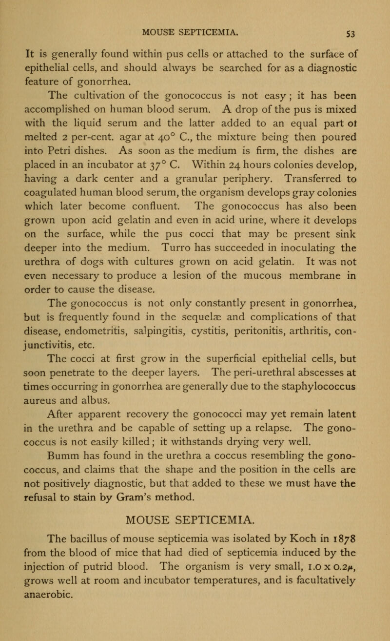 MOUSE SEPTICEMIA. S3 It is generally found within pus cells or attached to the surface of epithelial cells, and should always be searched for as a diagnostic feature of gonorrhea. The cultivation of the gonococcus is not easy ; it has been accomplished on human blood serum. A drop of the pus is mixed with the liquid serum and the latter added to an equal part ot melted 2 per-cent. agar at 40° C, the mixture being then poured into Petri dishes. As soon as the medium is firm, the dishes are placed in an incubator at 37° C. Within 24 hours colonies develop, having a dark center and a granular periphery. Transferred to coagulated human blood serum, the organism develops gray colonies which later become confluent. The gonococcus has also been grown upon acid gelatin and even in acid urine, where it develops on the surface, while the pus cocci that may be present sink deeper into the medium. Turro has succeeded in inoculating the urethra of dogs with cultures grown on acid gelatin. It was not even necessary to produce a lesion of the mucous membrane in order to cause the disease. The gonococcus is not only constantly present in gonorrhea, but is frequently found in the sequelae and compHcations of that disease, endometritis, salpingitis, cystitis, peritonitis, arthritis, con- junctivitis, etc. The cocci at first grow in the superficial epithelial cells, but soon penetrate to the deeper layers. The peri-urethral abscesses at times occurring in gonorrhea are generally due to the staphylococcus aureus and albus. After apparent recovery the gonococci may yet remain latent in the urethra and be capable of setting up a relapse. The gono- coccus is not easily killed; it withstands drying very well. Bumm has found in the urethra a coccus resembhng the gono- coccus, and claims that the shape and the position in the cells are not positively diagnostic, but that added to these we must have the refusal to stain by Gram's method. MOUSE SEPTICEMIA. The bacillus of mouse septicemia was isolated by Koch in 1878 from the blood of mice that had died of septicemia induced by the injection of putrid blood. The organism is very small, i.oxo.2/*, grows well at room and incubator temperatures, and is facultatively anaerobic.