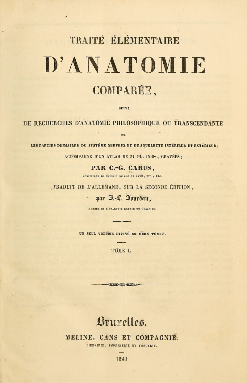 r r_ TRAITE ELEMENTAIRE ANATOMIE ^■^, DE RECHERCHES B'ANATOMIE PHILOSOPHIQUE OU TRANSCENDANTE SUR Ï.ES PARTIES PRIMAIRES DU STSTÉME SERVEUX ET DU SQUELETTE INTÉRIEUR ET EXTÉRIEUR ; ACCOMPAGNÉ D'UN ATLAS DE 31 PL. IN-80 , GRAVÉES j FAR C.-G. CARUS, COSSEIIIEH M MÉDECIN DU SOI DE SAXE , ETC. , ETC. ^TRADUIT DE L'ALLEMAND, SUR LA SECONDE ÉDITION, JIEMBKE DE i'aCADÉiIIE BOYAIE DE MÉDECIKE. ÎJN SEÏIÎ. VOISKE DIVISÉ EN DEUX TOSIES. TOME 1. MELÎNE, CANS ET COMPAGNIE. LiBRAFIÎÎE, IMPEIfflERÎE ET FOiSDEniE. 1&38