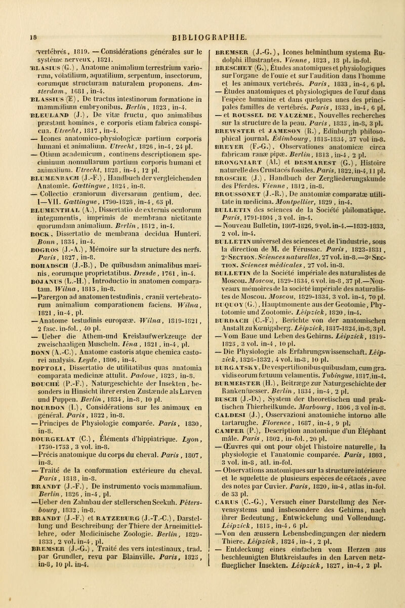 Tertébrés, 1819. —Considérations générales sur le système nerveux, 1021. lîLASius (G.), Anatome animalium terrestrium vario- rurfl, vôlatîlium, aquatilium, serpentum, insectorum, eorumque structuram naturalem proponens. Am- sterdam., 1681, in-4. ^BLASsius (Î-), De tractus intestinorum formatione in mammàlium embryonibus. Berlin, 1023, in-4. liLEULAN» (J.), De vitaî fructu, que animalibus prœstant domines, e corporis etiara fabrica conspi- cua. Utr&cht, 1817 , in-4. — Icônes anatomico-physiologica; partium corporis humani et animalium. Utrecht, 1826, in-4, 24 pi. — Otium academicum, continens descriptionem spe- ciminum nonnuUarum partium corporis humani et animalium. Utrecht, 1828, in-4, 12 pi. BLUMENBACH (J.-F.), Handbuch der vergleichenden Anatoroie. Gœttingue, 1824, in-8. — Collectio craniorum diversarum gentium, dec. I—VII. Gœttingue, 1790-1820, in-4, 6S pi. ELUMENTHAL (A.), Dissertatio deexternis oculorum integumentis, imprimis de membrana nictitante quorumdam animalium. Berlin, 1012, in-4. BOCK, Dissertatio de membrana decidua Hunteri. Bonn, 1834, in-4. BOGROS (J.-A.), Mémoire sur la structure des nerfs. Paris, 1827, in-8. BOHADSCH (J.-B.), De quibusdam animalibus mari- nis, eorumque proprietatibus. Dresde, 1761, in-4. BOJANUS (L.-H.), Introductio in anatomen compara- tam. Wilna, mis, m-8. —Parergon ad anatomen testudinis, cranii vertebrato- rura animalium comparationem faciens. Wilna, 1821, in-4, pi. — Anatome testudinis europœse. Wilna, 1819-1821, 2 fasc. in-fol., 40 pi. — Ueber die Athem-und Kreislaufwerkzeuge der zweischaaligen Muscheln. léna, 1821, in-4, pi. BONN (A.-C.), Anatome castoris atque chemica casto- rei analysis. Leyde, 1806, in-4. BOPTOU, Dissertatio de utilitatibus quas anatomia comparata medicinse attulit. Padoue, 1823, in-8. BOUCHÉ (P.-F.), Naturgeschichte der Insekten, be- sonders in Hinsicht ihrer ersten Zustœnde alsLarven und Puppen. Berlin, 1834, in-0, 10 pi. BOURDON (I.), Considérations sur les animaux en général. Paris , 1822 , in-8. — Principes de Pliysiologie comparée. Paris, 1830, ln-8. BOURGELAT (C.), Éléments d'hippiatrique. Lyon, 17o0-17S3 , 3 vol. in-8. —Précis anatomique du corps du cheval. Paris, 1807, in-8. — Traité de la conformation extérieure du cheval. Paris, 1018, in-8. BRANDT (.I.-F.), De instrumento vocis mammàlium. Berlin, 1826, in-4, pi. —Ueber den Zahnbauder stellerschenSeekuh. Péters- bourg, 1832, in-8. BRANDT (J.-F.) et RATZEBURG(J.-T.-C.), Darstel- lung und Beschreibung der Thiere der Arneimittel- lehre, oder Medicinische Zoologie. Berlin, 1029- 1033, 2 vol. in-4, pi. BREMSER (.J.-G.), Traité des vers intestinaux, trad. par Grundler, revu par Blainville. Paris, 182!5, in-0, 10 pi. in-4. BREMSER (J.-G.), Icônes helminthura syslema Ru- dolphi illustrantes. Vienne, 1023, 18 pi. in-fol. BRESCHET (G.), Études anatomiques et physiologiques sur l'organe de l'ouïe et sur l'audition dans l'homme et les animaux vertébrés. Paris, 1833, in-4, 6 pi. — Études anatomiques et physiologiques de l'œuf dans l'espèce humaine et dans quelques unes des princi- pales familles de vertébrés. Paris, 1833, in-4, 6 pi. — et ROUSSEL DE VAUzÈME, Nouvelles recherches sur la structure de la peau. Paris, 1833, in-8, 3 pi. BREWSTER et JAMESON (R.), Edinburgh philoso- phical journal. Edimbourg, 1013-1034, 37 vol in-8. BREYER (F.-G.), Observationes anatomicse circa fabricam ranse pipae. Berlin, 1813 , in-4, 2 pi. BRONGNïART (Al.) et DESMAREST (G.), Histoire naturelle des Crustacés fossiles. Paris, 1822, in-4,11 pi. BROSCHE (J.), Handbuch der Zergliederungskunde des Pferdes. Vienne, 1812, in-8. BROussoNET (J.-R.), De anatomiae comparatse utili- tate in medicina. Montpellier, 1829 , in-4. BULLETIN des sciences de la Société philomatique. Paris, 1791-1004 , 3 vol. in-4. — Nouveau Bulletin, 1807-1026, 9vol. in-4.—1032-1833, 2 vol. in-4. BULLETIN universel des sciences et de l'industrie, sous la direction de M. de Férussac. Paris, 1823-1831, 2« Section. Sciences naturelles, 27 vol. in-8.—3^ Sec- tion. Sciences médicales, 27 vol. in-8. BULLETIN de la Société impériale des naturalistes de Moscou. Moscou, 1829-1834,6 vol. in-8, 37 pi.—Nou- veaux mémoires de la société impériale des naturalis- tes de Moscou. Moscou, 1829-1834, 3 vol. in-4, 70 pi. lUiQUOY (G.), Hauptmoraente aus der Geotomie, Phy- totomie und Zootomie. Léipzick, 1820, in-4. BURDAce (C.-F.), Berichte von der anatomischen AnstaltzuKœnigsberg. Léipzick, 1817-1024,in-8,3pl. — Vom Baue und Leben desGehirns. Léipzick, 1819- 1823, 3vol. in-4, 10pi. — Die Physiologie als Erfahrungswissenschaft. Léip- zick, 1826-1832, 4 vol. in-8, 10 pi. BURGATSïtv, De vespertilionibus quibusdam, cum gra- vidiseorumfœtuum velamentis. Tubingue, 1017,in-4. BURMEiSTER (H.), Beitrsege zur Naturgeschichte der Rankenfuesser. Berlin, 1834, in-4, 2 pi. BUSCH (J.-D.), System der theoretischen und prak- tischen Thierheilkunde. Marbourg, 1006, 3 vol in-8. CALDESi (J.), Osservazioni anatomiche intorno aile tartarughe. Florence, 1687, in-4, 9 pi. CAMPER (P.), Description anatomique d'un Éléphant mâle. Paris , 1802, in-fol., 20 pi. — Œuvres qui ont pour objet l'histoire naturelle, la physiologie et l'anatomie comparée. Paris, 1803, 3 vol. in-8, atl. in-fol. — Observations anatomiques sur la structure intérieure et le squelette de plusieurs espèces de cétacés, avec des notes par Cuvier. Paris, 1020, in-4, atlas in-fol. de 33 pi. CARUS (C.-G.), Versuch einer Darstellung des Ner- vensystems und insbesondere des Gehirns, nach ihrer Bedeutung, Entwickelung und Vollendung. Léipzick, 1813, in-4, 6 pi. —Von den aeussern Lebensbedingungen der niedern Thiere. Léipzick, 1824, in-4, 2 pi. — Entdeckung eines einfachen vom Herzen aus beschleunigten Blutkreislaufes in den Larven netz- flueglicher Insekten. Léipzick, 1827, in-4, 2 pi.