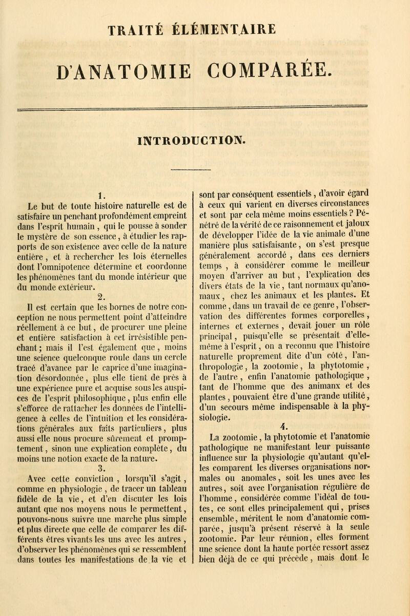 r r r TRAITE ELEMENTAIRE DANATOMIE COMPARÉE. INTRODUCTION. 1. Le but de toute histoire naturelle est de satisfaire un penchant profondément empreint dans l'esprit humain , qui le pousse à sonder le mystère de son essence, à étudier les rap- ports de son existence avec celle de la nature entière, et à rechercher les lois éternelles dont l'omnipotence détermine et coordonne les phénomènes tant du monde intérieur que du monde extérieur. 2. Il est certain que les bornes de notre con- ception ne nous permettent point d'atteindre réellement à ce but, de procurer une pleine et entière satisfaction à cet irrésistible pen- chant ; mais il l'est également que, moins une science quelconque roule dans un cercle tracé d'avance par le caprice d'une imagina- tion désordonnée, plus elle tient de près à une expérience pure et acquise sous les auspi- ces de l'esprit philosophique, plus enfin elle s'efforce de rattacher les données de l'intelli- gence à celles de l'intuition et les considéra- tions générales aux faits particuliers, plus aussi elle nous procure sûremeat et promp- tement, sinon une explication complète, du moins une notion exacte de la nature. 3. Avec cette conviction , lorsqu'il s'agit, comme en physiologie , de tracer un tableau fidèle de la vie, et d'en discuter les lois autant que nos moyens nous le permettent, pouvons-nous suivre une marche plus simple et plus directe que celle de comparer les dif- férents êtres vivants les uns avec les autres , d'observer les phénomènes qui se ressemblent dans toutes les manifestations de la vie et sont par conséquent essentiels, d'avoir égard à ceux qui varient en diverses circonstances et sont par cela même moins essentiels ? Pé- nétré de la vérité de ce raisonnement et jaloux de développer l'idée de la vie animale d'une manière plus satisfaisante, on s'est presque généralement accordé , dans ces derniers temps , à considérer comme le meilleur moyen d'arriver au but, l'explication des divers états de la vie, tant normaux qu'ano- maux , chez les animaux et les plantes. Et comme, dans un travail de ce genre, l'obser- vation des différentes formes corporelles, internes et externes , devait jouer un rôle principal, puisqu'elle se présentait d'elle- même à l'esprit, on a reconnu que l'histoire naturelle proprement dite d'un côté, l'an- thropologie , la zootomie, la phytotomie , de l'autre, enfin l'anatomie pathologique , tant de l'homme que des animaux et des plantes, pouvaient être d'une grande utilité, d'un secours même indispensable à la phy- siologie. 4. La zootomie, la phytotomie et l'anatomie pathologique ne manifestant leur puissante influence sur la physiologie qu'autant qu'el- les comparent les diverses organisations nor- males ou anomales, soit les unes avec les autres, soit avec l'organisation régulière de l'homme, considérée comme l'idéal de tou- tes , ce sont elles principalement qui, prises ensemble, méritent le nom d'anatomie com- parée, jusqu'à présent réservé à la seule zootomie. Par leur réunion, elles forment une science dont la haute portée ressort assez bien déjà de ce qui précède, mais dont le