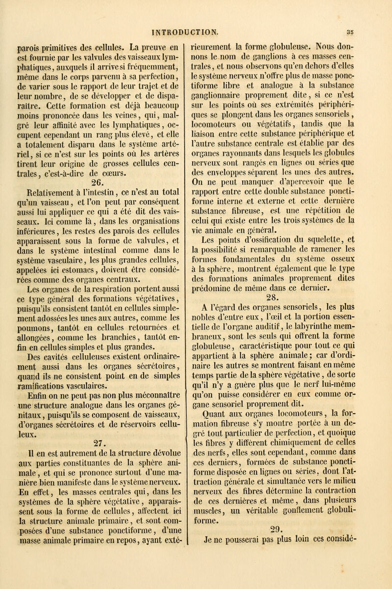 parois primitives des cellules. La preuve en est fournie par les valvules des vaisseaux lym- phatiques, auxquels il arrive si fréquemment, même dans le corps parvenu à sa perfection, de varier sous le rapport de leur trajet et de leur nombre, de se développer et de dispa- raître. Cette formation est déjà beaucoup moins prononcée dans les veines, qui, mal- gré leur affinité avec les lymphatiques, oc- cupent cependant un rang plus élevé, et elle a totalement disparu dans le système arté- riel , si ce n'est sur les points où les artères tirent leur origine de grosses cellules cen- trales, c'est-à-dire de cœurs. 26. Relativement à l'intestin, ce n'est au total qu'un vaisseau, et l'on peut par conséquent aussi lui appliquer ce qui a été dit des vais- seaux. Ici comme là, dans les organisations inférieures, les restes des parois des cellules apparaissent sous la forme de valvules, et dans le système intestinal comme dans le système vasculaire, les plus grandes cellules, appelées ici estomacs, doivent être considé- rées comme des organes centraux. Les organes de la respiration portent aussi ce type général des formations végétatives, puisqu'ils consistent tantôt en cellules simple- ment adossées les imes aux autres, comme les poumons, tantôt en cellules retournées et allongées, comme les branchies, tantôt en- fin en cellules simples et plus grandes. Des cavités celluleuses existent ordinaire- ment aussi dans les organes sécrétoires, quand ils ne consistent point en de simples ramifications vasculaires. Enfin on ne peut pas non plus méconnaître une structure analogue dans les organes gé- nitaux , puisqu'ils se composent de vaisseaux, d'organes sécrétoires et de réservoirs cellu- leux. 27. Il en est autrement de la structure dévolue aux parties constituantes de la sphère ani- male , et qui se prononce surtout d'une ma- nière bien manifeste dans le système nerveux. En effet, les masses centrales qui, dans les systèmes de la sphère végétative, apparais- sent sous la forme de cellules, affectent ici la structure animale primaire, et sont com- posées d'une substance ponctiforme, d'une masse animale primaire en repos, ayant exté- rieurement la forme globuleuse. Nous don- nons le nom de ganglions à ces masses cen- trales , et nous observons qu'en dehors d'elles le système nerveux n'olîre plus de masse ponc- tiforme libre et analogue à la substance ganglionnaire proprement dite, si ce n'est sur les points où ses extrémités périphéri- ques se plongent dans les organes sensoriels, locomoteurs ou végétatifs, tandis que la liaison entre cette substance périphérique et l'autre substance centrale est établie par des organes rayonnants dans lesquels les globules nerveux sont rangés en lignes ou séries que des enveloppes séparent les unes des autres. On ne peut manquer d'apercevoir que le rapport entre cette double substance poncti- forme interne et externe et cette dernière substance fibreuse, est une répétition de celui qui existe entre les trois systèmes de la vie animale en général. Les points d'ossification du squelette, et la possibilité si remarquable de ramener les formes fondamentales du système osseux à la sphère, montrent également que le type des formations animales proprement dites prédomine de même dans ce dernier. 28. A l'égard des organes sensoriels, les plus nobles d'entre eux, l'œil et la portion essen- tielle de l'organe auditif, le labyrinthe mem- braneux , sont les seuls qui offrent la forme globuleuse, caractéristique pour tout ce qui appartient à la sphère animale ; car d'ordi- naire les autres se montrent faisant en même temps partie de la sphère végétative, de sorte qu'il n'y a guère plus que le nerf lui-même qu'on puisse considérer en eux comme or- gane sensoriel proprement dit. Quant aux organes locomoteurs, la for- mation fibreuse s'y montre portée à un de- gré tout particulier de perfection, et quoique les fibres y diffèrent chimiquement de celles des nerfs, elles sont cependant, comme dans ces derniers, formées de substance poncti- forme disposée en hgnes ou séries, dont l'at- traction générale et simultanée vers le miUeu nerveux des fibres détermine la contraction de ces dernières et même, dans plusieurs muscles, un véritable gonflement globuli- forme. 29. Je ne pousserai pas plus loin ces considé-