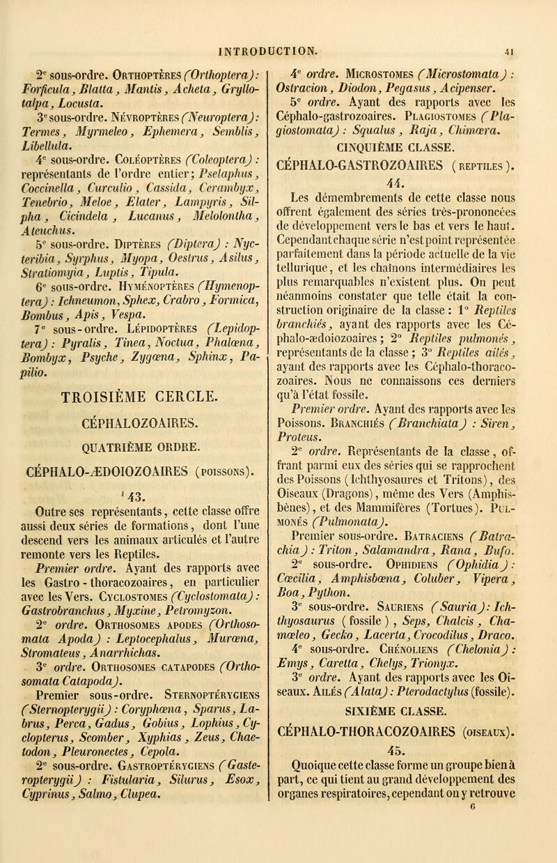 2^ sous-ordre. Orthoptères fOrthopteraJ: Forficula, Blatta, Mantis, Acheta^ Gryllo- talpa, Locusta. 3''sous-ordre. Névroptères fNeuropteraJ: Termes, Myrmeleo, Ephemera, Semblis, Libelhda. 4 sous-ordre. Coléoptères fColeopteraJ : représentants de l'ordre entier ; Pseiaphus, Cocdnella, Curculio, Cassida, Cerambyx, Tenebrio, Meloe, Elater, Lampyris, Sil- pha, Cicindela , Lucaniis, Melolontha, Ateuchus. b sous-ordre. Diptères (DipteraJ : Nyc- teribia, Syrphus, Myopa, Oestrus, AsiluSj Stratiomyia, Luptis, Tipula. 6^ sous-ordre. Hyménoptères fHymenop- teraj : Ichneumon, Sphex, Crabro, Formica, Bombus, Apis, Vespa. 7^ sous-ordre. Lépidoptères fLepidop- teraj : Pijralis, Tinea, Noctua, Phalœna, Bombyxj Psyché, Zygœna, Sphinx, Pa- pilio. TROISIÈME CERCLE. CÉPHALOZOAÎRES. QUATRIÈME ORDRE. CÉPHALO-yEDOIOZOAIRES (poissons). *43. Outre ses représentants, cette classe offre aussi deux séries de formations, dont l'une descend vers les animaux articulés et l'autre remonte vers les Reptiles. Premier ordre. Ayant des rapports avec les Gastro - thoracozoaires, en particulier avec les Vers. Cyclostomes fCyclostomataJ : Gastrobranchus, Myxine, Petromyzon. 2^ ordre. Orthosomes apodes fOrthoso- mata ApodaJ : Leptocephalus, Murœna, Stromateus, Anarrhichas. 3^ ordre. Orthosomes catapodes fOrtho- somata CatapodaJ. Premier sous-ordre. Sternoptérygiens CSternopterygiiJ : Coryphœna, Sparus, La- brus, Perça, Gadus, Gobius, Lophius,Cy- clopterus, Scomber, Xyphias , Zeus, Chae- todon, Pleuronectes, Cepola. 2^ sous-ordre. Gastroptérygiens fGaste- ropterygiij : Fistularia, Silurus, Esox, CyprinuSj Salmo, Clupea. A ordre. Microstomes fMicrostomataJ : Ostracion, Diodon, Pegasus, Acipenser. b ordre. Ayant des rapports avec les Céphalo-gastrozoaires. Plagiostomes fPla- giostomataj : Squalus , Raja, Chimœra. CINQUIÈME CLASSE. CÉPHALO-GASTROZOAIRES ( reptiles ). 44. Les démembrements de cette classe nous offrent également des séries très-prononcées de développement vers le bas et vers le haut. Cependant chaque série n'est point représentée parfaitement dans la période actuelle de la vie tellurique, et les chaînons intermédiaires les plus remarquables n'existent plus. On peut néanmoins constater que telle était la con- struction originaire de la classe: 1° Reptiles branchies, ayant des rapports avec les Cé- phalo-sedoiozoaires ; 2° Reptiles pulmonés, représentants de la classe ; 3° Reptiles ailés, ayant des rapports avec les Céphalo-thoraco- zoaires. Nous ne connaissons ces derniers qu'à l'état fossile. Premier ordre. Ayant des rapports avec les Poissons. Branchies (BranchiataJ : Siren, Proteus. 2 ordre. Représentants de la classe, of- frant parmi eux des séries qui se rapprochent des Poissons ( Ichthyosaures et Tritons), des Oiseaux (Dragons), même des Vers (Amphis- bènes), et des Mammifères (Tortues). Pul- monés fPulmonataJ. Premier sous-ordre. Batraciens (Batra- chiaj : Triton, Salamandra, Rana, Bufo. 2 sous-ordre. Ophidiens (OphidiaJ : Cœcilia, Amphisbœna, Coluber, Viper a, Boa, Python. 3 sous-ordre. Sauriens (SauriaJ: Ich- thyosaurus ( fossile ) , Seps, Chalcis , Cha- mœleo. Gecko, Lacerta, Crocodilus, Draco. 4 sous-ordre. Chénoliens fCheloniaJ : Emys, Caretta, Chelys, Trionyx. 3 ordre. Ayant des rapports avec les Oi- seaux. Ailés fAlataJ : Pterodactylus (fossile). SIXIÈME CLASSE. CÉPHALO-THORACOZOAIRES (oiseaux) . 45. Quoique cette classe forme un groupe bien à part, ce qui tient au grand développement des organes respiratoires, cependant ou y retrouve