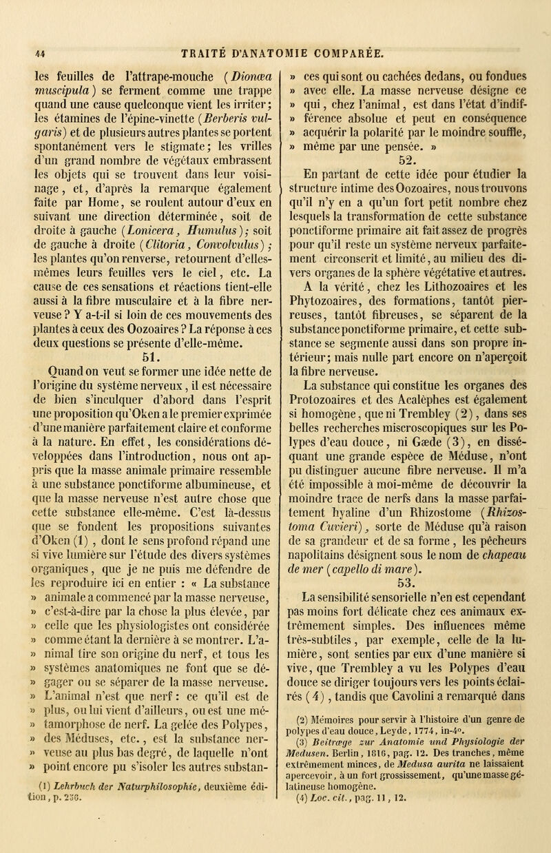 les feuilles de l'attrape-mouche [Dionœa musdpula) se ferment comme une trappe quand une cause quelconque vient les irriter ; les étamines de l'épine-vinette {Berberis vul- garis) et de plusieurs autres plantes se portent spontanément vers le stigmate; les vrilles d'un grand nombre de végétaux embrassent les objets qui se trouvent dans leur voisi- nage , et, d'après la remarque également faite par Home, se roulent autour d'eux en suivant une direction déterminée, soit de droite à gauche {Lonkera, Humulus); soit de gauche à droite ( Clitoria, Convolvulus ) ,■ les plantes qu'on renverse, retournent d'elles- mêmes leurs feuilles vers le ciel, etc. La cause de ces sensations et réactions tient-elle aussi à la fibre musculaire et à la fibre ner- veuse ? Y a-t-il si loin de ces mouvements des plantes à ceux des Oozoaires ? La réponse à ces deux questions se présente d'elle-même. 51. Quand on veut se former une idée nette de l'origine du système nerveux, il est nécessaire de bien s'inculquer d'abord dans l'esprit une proposition qu'Oken aie premier exprimée d'une manière parfaitement claire et conforme à la nature. En effet, les considérations dé- veloppées dans l'introduction, nous ont ap- pris que la masse animale primaire ressemble à une substance ponctiforme albumineuse, et que la masse nerveuse n'est autre chose que cette substance elle-même. C'est là-dessus que se fondent les propositions suivantes d'Oken(l) , dont le sens profond répand une si vive lumière sur l'étude des divers systèmes organiques, que je ne puis me défendre de les reproduire ici en entier : « La substance » animale a commencé par la masse nerveuse, » c'est-à-dire par la chose la plus élevée, par » celle que les physiologistes ont considérée » comme étant la dernière à se montrer. L'a- » nimal tire son origine du nerf, et tous les » systèmes anatomiques ne font que se dé- » gager ou se séparer de la masse nerveuse. » L'animal n'est que nerf : ce qu'il est de » plus, ou lui vient d'ailleurs, ouest une mé- » tamorphose de nerf. La gelée des Polypes, » des Méduses, etc., est la substance ner- » veuse au plus bas degré, de laquelle n'ont » point encore pu s'isoler les autres substan- (1) Lehrhuch der Naturphilosophie, deuxième édi- » ces qui sont ou cachées dedans, ou fondues » avec elle. La masse nerveuse désigne ce » qui, chez l'animal, est dans l'état d'indif- » férence absolue et peut en conséquence » acquérir la polarité par le moindre souffle, » même par une pensée. » 52. En partant de cette idée pour étudier la structure intime des Oozoaires, nous trouvons qu'il n'y en a qu'un fort petit nombre chez lesquels la transformation de cette substance ponctiforme primaire ait fait assez de progrès pour qu'il reste un système nerveux parfaite- ment circonscrit et limité, au milieu des di- vers organes de la sphère végétative et autres. A la vérité, chez les Lithozoaires et les Phytozoaires, des formations, tantôt pier- reuses, tantôt fibreuses, se séparent de la substance ponctiforme primaire, et cette sub- stance se segmente aussi dans son propre in- térieur; mais nulle part encore on n'aperçoit la fibre nerveuse. La substance qui constitue les organes des Protozoaires et des Acalèphes est également si homogène, que ni Trembley (2), dans ses belles recherches miscroscopiques sur les Po- lypes d'eau douce, ni Gœde ( 3 ), en dissé- quant une grande espèce de Méduse, n'ont pu distinguer aucune fibre nerveuse. Il m'a été impossible à moi-même de découvrir la moindre trace de nerfs dans la masse parfai- tement hyaline d'un Rhizostome {Rhizos- toma Cuvieri), sorte de Méduse qu'à raison de sa grandeur et de sa forme , les pêcheurs napolitains désignent sous le nom de chapeau de mer [capello di mare). 53. La sensibilité sensorielle n'en est cependant pas moins fort délicate chez ces animaux ex- trêmement simples. Des influences même très-subtiles, par exemple, celle de la lu- mière , sont senties par eux d'une manière si vive, que Trembley a vu les Polypes d'eau douce se diriger toujours vers les points éclai- rés ( 4), tandis que Cavolini a remarqué dans (2) Mémoires pour servir à l'histoire d'un genre de poiypes d'eau douce, Leyde, 1774, in-4o. (3) Beitrœge zur Anatomie und Physiologie der Medusen. Berlin, 1016, pag. 12. Des tranches, même extrêmement minces, àe Médusa aurita ne laissaient apercevoir, à un fort grossissement, qu'une masse gé- latineuse homogène.