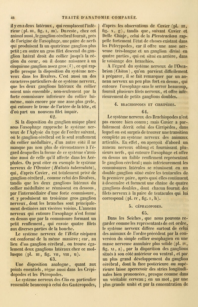 il y en a deux latéraux, qui remplacent l'infé- rieur (pi. ni, fig. I, m). Dureste, chez cet animal aussi, le ganglion cérébral fournit, près de l'origine de l'œsophage, une paire de nerfs qui produisent là un quatrième ganglion plus petit ; en outre un gros filet descend du gan- glion latéral droit du collier jusqu'à la ré- gion du cœur, où il donne naissance à un cinquième ganglion assez gros (^), ce qui rap- pelle presque la disposition du système ner- veux dans les Bivalves. C'est aussi un des caractères particuliers de ce système nerveux, que les deux ganglions latéraux du collier soient unis ensemble, non-seulement par la forte commissure inférieure du collier lui- même, mais encore par une anse plus grêle, qui entoure le tronc de l'artère de la tête, et d'où part un nouveau filet impair. 62. Si la disposition du ganglion unique placé sous l'œsophage rapproche le système ner- veux de l'Aplysie du type de l'ordre suivant, où le ganglion cérébral est le seul renflement du collier médullaire, d'un autre côté il ne manque pas non plus de circonstances à l'é- gard desquelles la forme de ce système s'avoi- sine aussi de celle qu'il affecte dans les Acé- phales. On peut citer en exemple le système nerveux de l'Ormier {Haliotis tuberculata), qui, d'après Cuvier, est totalement privé de ganglion cérébral, comme celui des Bivalves, tandis que les deux ganglions latéraux du collier médullaire se réunissent en dessous, par l'intermédiaire d'une forte commissure, et y produisent un troisième gros ganglion nerveux, dont les branches sont principale- ment destinées aux viscères voisins. L'anneau nerveux qui entoure l'œsophage n'est fermé en dessus que par la commissure formant un petit renflement, qui envoie quatre filets aux diverses parties de la bouche. Le système nerveux de VHelix vivipara est conformé de la même manière ; car, au lieu d'un ganglion cérébral, on trouve éga- lement deux ganglions latéraux chez ce mol- lusque (pi. m, fig. vn, vni, u). 63. Une disposition analogue, quant aux points essentiels, règne aussi dans les Crépi- dopodes et les Ptéropodes. Le système nerveux des Clio en particulier ressemble beaucoup à celui des Gastéropodes, d'après les observations de Cuvier (pi. m, fig. x, g), tandis que, suivant Cuvier et Délie Chiaje, celui de la Plerotrachœa rap- pelle fortement l'état de choses existant dans les Pélécypodes, car il offre une anse ner- veuse très-longue et un ganglion divisé en quatre parties, qui est situé en arrière, dans le voisinage des branchies. A l'égard du système nerveux de l'Osca- brion (Chiton), qu'on parvient difficilement à préparer, il se fait remarquer par un an- neau nerveux un peu plus fort en dessus, qui entoure l'œsophage sans le serrer beaucoup, fournit plusieurs filets nerveux, et offre infé- rieurement de petits ganglions doubles. 4. BRACHIOPODES ET CIRRIPÈDES. 64. Le système nerveux des Brachiopodes n'est pas encore bien connu ; mais Cuvier a par- faitement décrit celui des Cirripèdes, dans lequel on est surpris de trouver une transition complète au système nerveux des animaux articulés. En effet, on aperçoit d'abord un anneau nerveux oblong et fournissant plu- sieurs nerfs, qui entoure l'œsophage et offre en dessus un faible renflement représentant le ganglion cérébral ; mais inférieurement les commissures latérales se réunissent en un double ganglion situé entre les tentacules de la première paire, après quoi elles continuent à descendre et forment une chaîne de quatre ganglions doubles, dont chacun fournit des filets nerveux à la paire de tentacules qui lui correspond (pi. iv, fig. i, h). 5. CÉPHALOPODES. 65. Dans les Seiches, que nous pouvons re- garder comme les représentants de cet ordre, le système nerveux diffère surtout de celui des animaux de l'ordre précédent par la con- version du simple collier œsophagien en une masse nerveuse annulaire plus solide (pi. iv, fig. XI, a) 5 par la disparition des ganglions situés à son côté antérieur ou ventral, et par un plus grand développement du ganglion cérébral, dont la face postérieure ou supé- rieure laisse apercevoir des stries longitudi- nales bien prononcées, presque comme dans un véritable cerveau ; en un mot, par une plus grande unité et par la concentration de