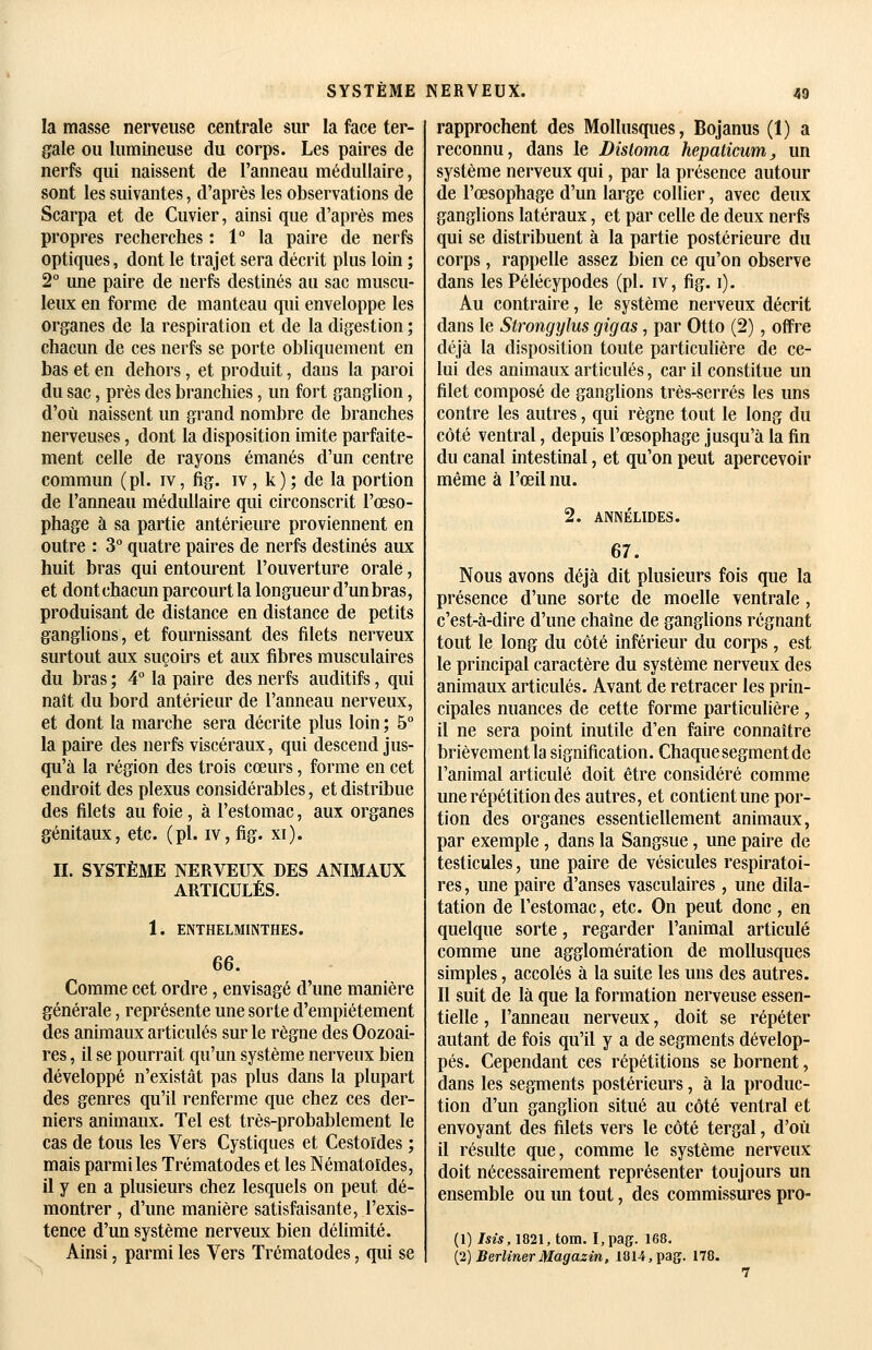 la masse nerveuse centrale sur la face ter- gale ou lumineuse du corps. Les paires de nerfs qui naissent de l'anneau médullaire, sont les suivantes, d'après les observations de Scarpa et de Cuvier, ainsi que d'après mes propres recherches : 1° la paire de nerfs optiques, dont le trajet sera décrit plus loin ; 2° une paire de nerfs destinés au sac muscu- leux en forme de manteau qui enveloppe les organes de la respiration et de la digestion ; chacun de ces nerfs se porte obliquement en bas et en dehors, et produit, dans la paroi du sac, près des branchies, un fort ganglion, d'où naissent un grand nombre de branches nerveuses, dont la disposition imite parfaite- ment celle de rayons émanés d'un centre commun (pi. iv, fig. iv, k); de la portion de l'anneau médullaire qui circonscrit l'œso- phage à sa partie antérieiu^e proviennent en outre : 3° quatre paires de nerfs destinés aux huit bras qui entourent l'ouverture orale, et dont chacun parcourt la longueur d'un bras, produisant de distance en distance de petits ganglions, et fournissant des filets nerveux surtout aux suçoirs et aux fibres musculaires du bras ; 4 la paire des nerfs auditifs, qui naît du bord antérieur de l'anneau nerveux, et dont la marche sera décrite plus loin ; 5° la paire des nerfs viscéraux, qui descend jus- qu'à la région des trois cœurs, forme en cet endroit des plexus considérables, et distribue des filets au foie, à l'estomac, aux organes génitaux, etc. (pi. iv, fig. xi). II. SYSTÈME NERVEUX DES ANIMAUX ARTICULÉS. 1. ENTHELMINTHES. 66. Comme cet ordre , envisagé d'une manière générale, représente une sorte d'empiétement des animaux articulés sur le règne des Oozoai- res, il se pourrait qu'un système nerveux bien développé n'existât pas plus dans la plupart des genres qu'il renferme que chez ces der- niers animaux. Tel est très-probablement le cas de tous les Vers Cystiques et Cestoïdes ; mais parmi les Trématodes et les Nématoïdes, il y en a plusieurs chez lesquels on peut dé- montrer , d'une manière satisfaisante, l'exis- tence d'un système nerveux bien délimité. Ainsi, parmi les Vers Trématodes, qui se rapprochent des Mollusques, Bojanus (1) a reconnu, dans le Disloma hepaticum, un système nerveux qui, par la présence autour de l'œsophage d'un large collier, avec deux ganglions latéraux, et par celle de deux nerfs qui se distribuent à la partie postérieure du corps, rappelle assez l3ien ce qu'on observe dans les Pélécypodes (pi. iv, fig. i). Au contraire, le système nerveux décrit dans le StrongyJus gigas, par Otto (2), offre déjà la disposition toute particulière de ce- lui des animaux articulés, car il constitue un filet composé de ganglions très-serrés les uns contre les autres, qui règne tout le long du côté ventral, depuis l'œsophage jusqu'à la fin du canal intestinal, et qu'on peut apercevoir même à l'œil nu. 2. ANNÉUDES. 67. Nous avons déjà dit plusieurs fois que la présence d'une sorte de moelle ventrale , c'est-à-dire d'une chaîne de ganglions régnant tout le long du côté inférieur du corps , est le principal caractère du système nerveux des animaux articulés. Avant de retracer les prin- cipales nuances de cette forme particulière , il ne sera point inutile d'en faire connaître brièvement la signification. Chaque segment de l'animal articulé doit être considéré comme une répétition des autres, et contient une por- tion des organes essentiellement animaux, par exemple, dans la Sangsue, une paire de testicules, une paire de vésicules respiratoi- res , une paire d'anses vasculaires, une dila- tation de l'estomac, etc. On peut donc, en quelque sorte, regarder l'animal articulé comme une agglomération de mollusques simples, accolés à la suite les uns des autres. 11 suit de là que la formation nerveuse essen- tielle , l'anneau nerveux, doit se répéter autant de fois qu'il y a de segments dévelop- pés. Cependant ces répétitions se bornent, dans les segments postérieurs, à la produc- tion d'un ganglion situé au côté ventral et envoyant des filets vers le côté tergal, d'où il résulte que, comme le système nerveux doit nécessairement représenter toujours un ensemble ou un tout, des commissures pro- (1) Isis, IQ21, tom. I.pag. 168. [2] Berliner Magasin, 1814, pag. 178.