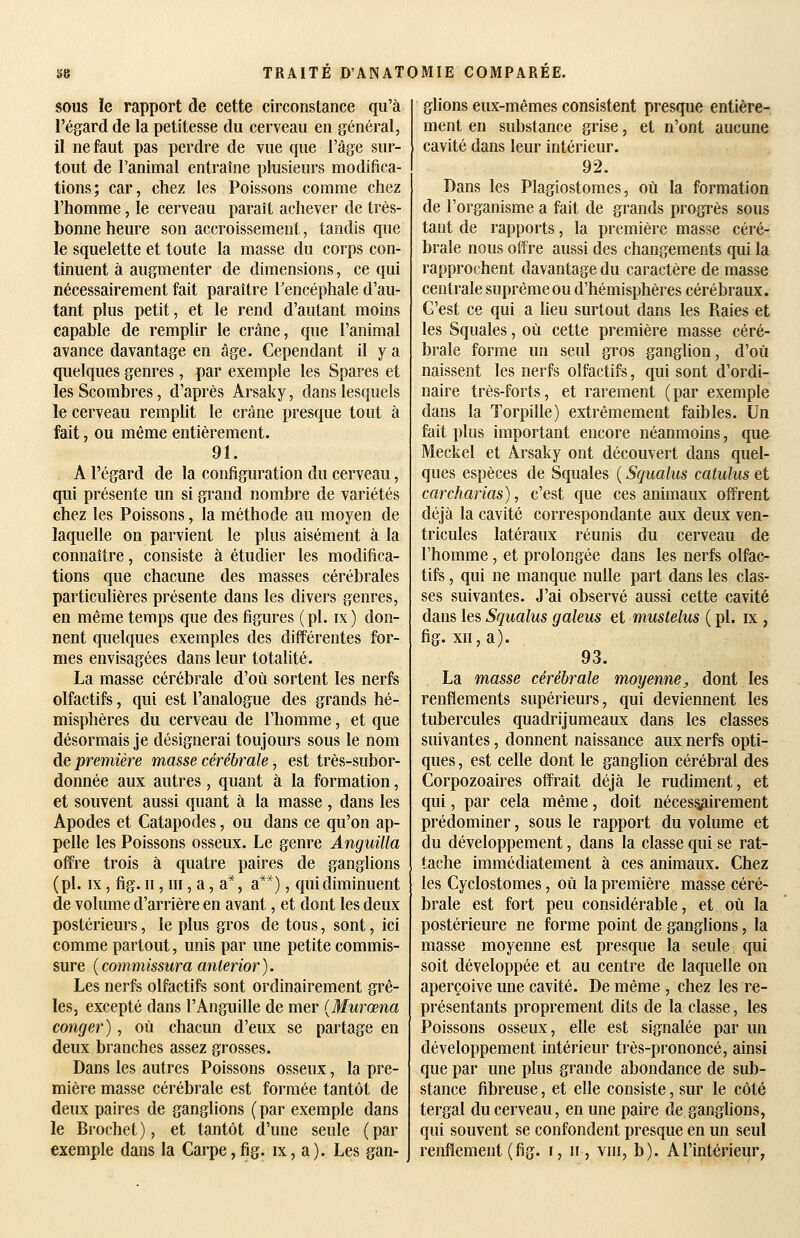 SOUS ïe rapport de cette circonstance qu'à l'égard de la petitesse du cerveau en général, il ne faut pas perdre de vue que l'âge sur- tout de l'animal entraîne plusieurs modifica- tions; car, chez les Poissons comme chez l'homme, le cerveau paraît achever de très- bonne heure son accroissement, tandis que le squelette et toute la masse du corps con- tinuent à augmenter de dimensions, ce qui nécessairement fait paraître Fencéphale d'au- tant plus petit, et le rend d'autant moins capable de remplir le crâne, que l'animal avance davantage en âge. Cependant il y a quelques genres, par exemple les Spares et lesScombres, d'après Arsaky, dans lesquels le cerveau remplit le crâne presque tout à fait, ou même entièrement. 91. A l'égard de la configuration du cerveau, qui présente un si grand nombre de variétés chez les Poissons, la méthode au moyen de laquelle on parvient le plus aisément à la connaître, consiste à étudier les modifica- tions que chacune des masses cérébrales particulières présente dans les divers genres, en même temps que des figures (pi. ix) don- nent quelques exemples des différentes for- mes envisagées dans leur totalité. La masse cérébrale d'où sortent les nerfs olfactifs, qui est l'analogue des grands hé- misphères du cerveau de l'homme, et que désormais je désignerai toujours sous le nom de première masse cérébrale, est très-subor- donnée aux autres, quant à la formation, et souvent aussi quant à la masse , dans les Apodes et Catapodes, ou dans ce qu'on ap- pelle les Poissons osseux. Le genre Angnilla offre trois à quatre paires de ganglions (pi. IX, fig. n, m, a, a*, a**), qui diminuent de volume d'arrière en avant, et dont les deux postérieurs, le plus gros de tous, sont, ici comme partout, unis par une petite commis- sure {commissura anterior). Les nerfs olfactifs sont ordinairement grê- les, excepté dans l'Anguille de mer {Murœna conger), où chacun d'eux se partage en deux branches assez grosses. Dans les autres Poissons osseux, la pre- mière masse cérébrale est formée tantôt de deux paires de ganglions (par exemple dans le Brochet), et tantôt d'une seule (par exemple dans la Carpe,fig. ix, a). Les gan- glions eux-mêmes consistent presque entière- ment en substance grise, et n'ont aucune cavité dans leur intérieur. 92. Dans les Plagiostomes, où la formation de l'organisme a fait de grands progrès sous tant de rapports, la première masse céré- brale nous offre aussi des changements qui la rapprochent davantage du caractère de masse centrale suprême ou d'hémisphères cérébraux. C'est ce qui a lieu surtout dans les Raies et les Squales, où cette première masse céré- brale forme un seul gros ganglion, d'où naissent les nerfs olfactifs, qui sont d'ordi- naire très-forts, et rarement (par exemple dans la Torpille) extrêmement faibles. Un fait plus important encore néanmoins, que Meckel et Arsaky ont découvert dans quel- ques espèces de Squales ( Squalus catuliis et carcharias), c'est que ces animaux offrent déjà la cavité correspondante aux deux ven- tricules latéraux réunis du cerveau de l'homme , et prolongée dans les nerfs olfac- tifs , qui ne manque nulle part dans les clas- ses suivantes. J'ai observé aussi cette cavité dans les Squalus galeus et mustelus ( pi. ix , fig. xn, a). 93. La masse cérébrale moyenne, dont les renflements supérieurs, qui deviennent les tubercules quadrijumeaux dans les classes suivantes, donnent naissance aux nerfs opti- ques , est celle dont le gangUon cérébral des Corpozoaires offrait déjà le rudiment, et qui, par cela même, doit néces§3irement prédominer, sous le rapport du volume et du développement, dans la classe qui se rat- tache immédiatement à ces animaux. Chez les Cyclostomes, où la première masse céré- brale est fort peu considérable, et où la postérieure ne forme point de ganglions, la masse moyenne est presque la seule qui soit développée et au centre de laquelle on aperçoive une cavité. De même , chez les re- présentants proprement dits de la classe, les Poissons osseux, elle est signalée par un développement intérieur très-prononcé, ainsi que par une plus grande abondance de sub- stance fibreuse, et elle consiste, sur le côté tergal du cerveau, en une paire de ganglions, qui souvent se confondent presque en un seul renflement (fig. i, n, vni, b). A l'intérieur,