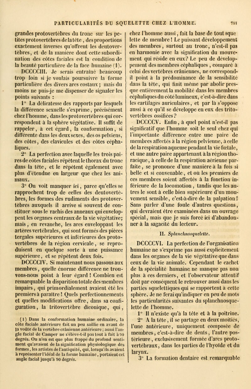 grandes protovertèbres du tronc sur les pe- tites protovertèbres delatète, des proportions exactement inverses qu'offrent les deutover- tèbres, et de la manière dont cette subordi- nation des côtes faciales est la condition de la beauté particulière de la foce humaine (1). DCCCCIII. Je serais entraîné beaucoup trop loin si je voulais poursuivre la forme particulière des divers arcs costaux ; mais du moins ne puis-je me dispenser de signaler les points suivants : 1° La délicatesse des rapports par lesquels la différence sexuelle s'exprime, précisément chez l'homme, dans les protovertèbres qui cor- respondent à la sphère végétative. Il suffit de rappeler, à cet égard, la conformation, si différente dans les deux sexes, des os pelviens, des côtes, des clavicules et des côtes cépha- liques. 2° La perfection avec laquelle les trois pai- res de côtes faciales répètent le thorax du tronc dans la tête, et le répètent également avec plus d'étendue en largeur que chez les ani- maux. 3° On voit manquer ici, parce qu'elles se rapprochent trop de celles des deutovertè- bres, les formes des rudiments des protover- tèbres auxquels il arrive si souvent de con- stituer sous le rachis des anneaux qui envelop- pent les organes centraux de la vie végétative; mais, en revanche, les arcs enveloppant les artères vertébrales, qui sont formés des pièces tergales supérieures et inférieures des proto- vertèbres de la région cervicale, se repro- duisent en quelque sorte à une puissance supérieure, et se répètent deux fois. DCCCCIV. Si maintenant nous passons aux membres, quelle énorme différence ne trou- vons-nous point à leur égard ! Combien est remarquable la disparition totale des membres impairs, qui primordialement avaient été les premiers à paraître 1 Quels perfectionnements et quelles modifications offre, dans sa confi- guration , la tritovertèbre diconique, qui, (1) Dans la conformation humaine ordinaire, la côte faciale antérieure fait un peu saillie en avant de la voûte de la vertèbre crânienne antérieure ; aussi l'an- gle facial de Camper ne s'éléve-t-il pas tout à fait à 90 degrés. On n'en est que plus frappé du profond senti- ment qu'avaient de la signification physiologique des formes, les artistes de l'antiquité, qui, lorsqu'ils avaient à représenter l'idéal de la forme humaine, portaient cet angle facial jusqu'à 90 degrés. chez l'homme aussi, fait la base de tout sque lette de membre ! Le puissant développement des membres, surtout au tronc, n'est-il pas en harmonie avec la signification du mouve» ment qui réside en eux? Le peu de dévelop- pement des membres céphaliques, comparé à celui des vertèbres crâniennes, ne correspond* il point à la prédominance de la sensibdité dans la tête, qui finit même par abolir pres- que entièrement la mobilité dans les membres céphaliques du côté lumineux, c'est-à-dire dans les cartilages auriculaires, et par là s'oppose aussi à ce qu'il se développe en eux des trito- vertèbres ossifiées? DCCCCV. Enfin, à quel point n'est-il pas significatif que l'homme soit le seul chez qui l'importante différence entre une paire de membres a-ffectés à la région pelvienne, à celle de la respiration aqueuse pendant la vie fœtale, et une autre paire appartenant à la région tho- racique, à celle de la respiration aérienne par- faite , se prononce d'une manière à la fois si belle et si convenable, et où les premiers de ces membres soient affectés à la fonction in- férieure de la locomotion, tandis que les au- tres le sont à celle bien supérieure d'un mou- vement sensible, c'est-à-dire de la palpation! Sans parler d'une foule d'autres questions, qui devraient être examinées dans un ouvrage spécial, mais que je suis forcé ici d'abandon- ner à la sagacité du lecteur. II. Splanchnosqueletle. DCCCCVI. La perfection de l'organisation humaine ne s'exprime pas aussi explicitement dans les organes de la vie végétative que dans ceux de la vie animale. Cependant le cachet de la spécialité humaine ne manque pas non plus à ces derniers, et l'observateur attentif doit par conséquent le retrouver aussi dans les parties squelettiques qui se rapportent à cette sphèi'e. Je ne ferai qu'indiquer en peu de mots les particularités suivantes du splanchnosque- lette de l'homme. 1° Il n'existe qu'à la tête et à la poitrine. 2° A la tête, il se partage en deux moitiés, l'une antérieure, uniquement composée de membres, c'est-à-dire de dents, l'autre pos- térieure , exclusivement formée d'arcs proto- vertébraux , dans les parties de l'hyoïde et du larynx. 3'' La formation dentaire est remarquable