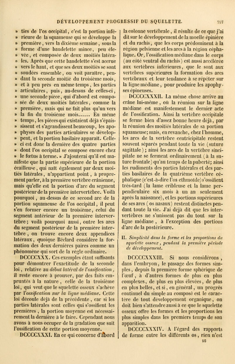 » lies de l'os occipital, c'est la portion infé- » rieiire de la squameuse qui se développe la » première, vers la dixième semaine, sous la » forme d'une bandelette mince, peu éle- » vée, et composée de deux moitiés latéra- » les. Après que cette bandelette s'est accrue » vers le haut, et que ses deux moitiés se sont » soudées ensemble, on voit paraître, pen- » dant la seconde moitié du troisième mois, » et à peu près en même temps, les parties » articulaires, puis, au-dessus de celles-ci, » une seconde pièce, qui d'abord est compo- » sée de deux moitiés latérales, comme la » première, mais qui ne fait plus qu'un vers » la fin du troisième mois En même » temps, les pièces qui existaient déjà s'épais- » sissent et s'agrandissent beaucoup, les apo- » physes des parties articulaires se dévelop- » pent, et la portion basilaire apparaît. Celle- » ci est donc la dernière des quatre parties » dont l'os occipital se compose encore chez » le fœtus à terme. » J'ajouterai qu'il est ma- nifeste que la partie supérieure de la portion écailleuse, qui naît également par deux moi- tiés latérales, n'appartient point, à propre- ment parler, à la première vertèbre crânienne, mais qu'elle est la portion d'arc du segment postérieur de la première intervertèbre. Voilà pourquoi, au-dessus de ce second arc de la portion squameuse de l'os occipital, il peut s'en former encore un troisième, celui du segment antérieur de la première interver- tèbre ; voilà pourquoi aussi, outre les arcs du segment postérieur de la première inter- tèbre , on trouve encore deux appendices latéraux, quoique Béclard considère la for- mation des deux dernières paires comme un phénomène qui sort de la règle ordinaire. DCCCCXXX. Ces exemples étant suffisants pour démontrer l'exactitude de la seconde loi, relative au début latéral de F ossification, il reste encore à prouver, par des faits em- pruntés à la nature , celle de la troisième loi, qui veut que le squelette osseux s'achève par Vossificalion sur la ligne médiane. Celte loi découle déjà de la précédente , car si les parties latérales sont celles qui s'ossifient les premières, la portion moyenne est nécessai- rement la dernière à le faire. Cependant nous avons à nous occuper de la gradation que suit l'ossification de cette portion moyenne. DCCCCXXXI. En ce qui concerne d'abord la colonne vertébrale, il résulte de ce que j'ai dit sur le développement de la moelle épinière et du rachis, que les corps prédominent à la région pelvienne et les arcs à la région cépha- lique. Or^ l'ossification médiane dans le corps ( au côté ventral du rachis ) est aussi accélérée aux vertèbres inférieures, que le sont aux vertèbres supérieures la formation des arcs vertébraux et leur tendance à se répéter sur la ligne médiane, pour produire les apophy - ses épineuses. DCCCCXXXII. La même chose arrive au crâne lui-même, où la réunion sur la ligne médiane est manifestement le dernier acte de l'ossification. Ainsi la vertèbre occipitale se ferme bien d'assez bonne heure déjà, par la réunion des moitiés latérales de sa portion squameuse; mais, en revanche, chez l'homme, les arcs de la vertèbre centricipitale restent souvent séparés pendant toute la vie ( suture sagittale ) ; ainsi les arcs de la vertèbre sinci- pitale ne se ferment ordinairement ( à la su- ture frontale) qu'au temps de la puberté; ainsi les rudiments des parties latérales et des par- ties basilaires de la quatrième vertèbre cé- phalique (c'est-à-dire l'os ethmoïde) s'ossifient très-tard (la lame cribleuse et la lame per- pendiculaire six mois à un an seulement après la naissance), et les portions supérieures de ses arcs ( os nasaux) restent distinctes pen- dant toute la vie. J'ai déjà dit que les inter- vertèbres ne s'unissent pas du tout sur la ligne médiane , à l'exception des portions d'arc de la postérieure. II. Simplicilé dans la forme et les proportions du squelette osseux, pendant la première période de développement. DCCCCXXXIII. Si nous considérons , dans l'embryon, le passage des formes sim- ples , depuis la première forme sphérique de l'œuf, à d'autres formes de plus en plus complexes, de plus en plus élevées, de plus en plus belles, et si, en général, un progrès continuel du simple au composé est le carac- tère de tout développement organique, on doit bien s'attendre aussi à ce que le squelette osseux offre les formes et les proportions les plus simples dans les premiers temps de son apparition. DCCCCXXXIV. A l'égard des rapports de forme entre les différents os, rien n'est 98