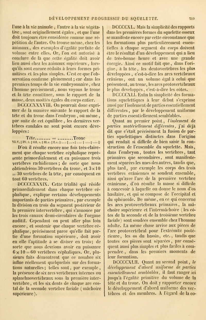 l'une à la vie animale , l'autre à la vie végéta- tive , sont originellement égales, et que 1 une doit toujours être considérée comme une ré- pétition de l'autre. On trouve même, chez les animaux, des exemples d'égalité parfaite de volume entre elles. Or, l'on est autorisé à conclure de là que cette égalité doit avoir lieu aussi chez les animaux supérieurs , lors- qu'ils sont encore réduits à leurs formes pri- mitives et les plus simples. C'est ce que l'ob- servation confirme pleinement ; car dans les premiers temps de la vie embryonnaire, chez l'homme précisément ^ nous voyons le tronc et la tète constituer, sous le rapport de la masse, deux moitiés égales du corps entier. DCCCCXXXVîlI. On pourrait donc expri- mer de la manière suivante le rapport de la tète et du tronc dans l'embryon , où même , par suite de cet équilibre , les dernières ver- tèbres caudales ne sont point encore déve- loppées: Tête...» = Tronc VI.V.. 1IV. 3. I III. 2. I II. I. I 1.1.11 1 1 I t 1 D'où il résulte encore une fois très-claire- ment que chaque vertèbre céphalique repré- sente primordialement et en puissance trois vertèbres rachidiennes ; de sorte que nous obtiendrions30vertèbres du tronc, et 3x10 = 30 vertèbres de la tête, par conséquent en tout 60 vertèbres. DCCCCXXXIX. Cette trialité qui réside primordialement dans chaque vertèbre cé- phalique , explique certains développements importants de parties primaires, par exemple la division en trois du segment postérieur de la première intervertèbre , qui s'annonce par les trois canaux demi-circulaires de l'organe auditif. Cependant on peut aller plus loin encore, et soutenir que chaque vertèbre cé- phalique , précisément parce qu'elle fait par- tie d'une formation supérieure, doit avoir en elle l'aptitude à se diviser eu trois; de sorte que nous devrions avoir en puissance 6x10 = 60 vertèbres céphaliques. Or, plu- sieurs faits démontrent que ce nombre six influe réellement quelquefois sur des forma- tions naturelles ; telles sont, par exemple , la présence de six arcs vertébraux internes ou splanchnovertébraux sous la première inter- vertèbre , et les six dents de chaque arc cos- tal de la seconde vertèbre faciale ( mâchoire supérieure). DCCCCXL. Mais la simplicité des rapports dans les premières formes du squelette osseux se manifeste encore par cette circonstance que les formations plus particulièrement essen- tielles à chaque segment du corps doivent être le résultat d'un développement qui a lieu de très-bonne heure et avec une grande énergie. Ainsi ce motif fait que, dans l'ori- gine , à la tête , les deutovertèbres les plus développées , c'est-à-dire les arcs vertébraux crâniens, ont un volume égal à celui que présentent, au tronc, les arcs protovertébraux le plus développés, c'est-à-dire les côtes. DGCCCXLl. Enfin la simplicité des forma- tions squelettiques à leur début s'exprime aussi par lisolement de parties essentiellement différentes, par le développement uniforme de parties essentiellement semblables. Quant au premier point, l'isolement de parties matériellement différentes, j'ai déjà dit que c'était précisément la fusion de par- ties squelettiques distinctes dans l'origine qui rendait si difficile de bien saisir la con- struction de l'ensemble du squelette. Mais, dans l'embryon, toutes les vertèbres, tant primaires que secondaires, sont manifeste- ment séparées les unes des autres, tandis que, plus tard, par exemple les corps des trois vertèbres crâniennes se soudent ensemble, ainsi qu'avec l'arc de la première vertèbre crânienne, d'où résulte la masse si difficile à concevoir à laquelle on donne le nom d'os basilaire, et qui se compose de l'occipital et du sphénoïde. De même, en ce qui concerne les arcs protovertébraux primaires, la mâ- choire supérieure et l'intermâchoire ( les cô- tes de la seconde et de la troisième vertèbre faciale) sont soudées ensemble chez Thomme adulte. La même chose arrive aux pièces de l'arc protovertébral pom' l'extrémité posté- rieure , les os du bassin, etc., tandis que toutes ces pièces sont séparées, par consé- quent aussi plus simples et plus faciles à com- pi'endre , dans les premiers moments de leur formation. DCCCCXLll. Quant au second point, le développement d'abord uniforme de parties essenliellement semblables^ il faut ranger ici jusqu'à l'égalité primitive du volume de la tête et du tronc. On doit y rapporter encore le développement d'abord uniforme des ver- tèbres et des membres. A l'égard de la co-