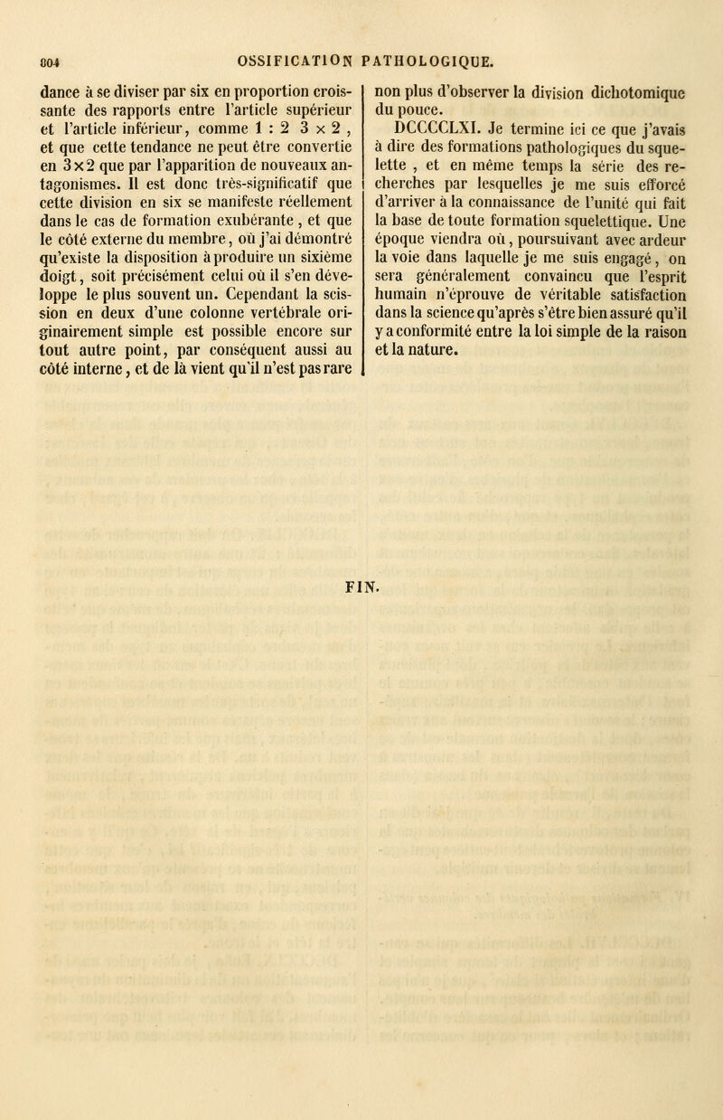 dance à se diviser par six en proportion crois- sante des rapports entre l'article supérieur et l'article inférieur, comme 1:2 3x2, et que cette tendance ne peut être convertie en 3 X 2 que par l'apparition de nouveaux an- tagonismes. Il est donc très-significatif que cette division en six se manifeste réellement dans le cas de formation exubérante , et que le côté externe du membre, où j'ai démontré qu'existe la disposition à produire un sixième doigt, soit précisément celui où il s'en déve- loppe le plus souvent un. Cependant la scis- sion en deux d'une colonne vertébrale ori- ginairement simple est possible encore sur tout autre point, par conséquent aussi au côté interne, et de là vient qu'il n'est pas rare non plus d'observer la division dichotomique du pouce. DCCCCLXI. Je termine ici ce que j'avais à dire des formations pathologiques du sque- lette , et en même temps la série des re- cherches par lesquelles je me suis efforcé d'arriver à la connaissance de l'unité qui fait la base de toute formation squelettique. Une époque viendra où, poursuivant avec ardeur la voie dans laquelle je me suis engagé, on sera généralement convaincu que l'esprit humain n'éprouve de véritable satisfaction dans la science qu'après s'être bien assuré qu'il y a conformité entre la loi simple de la raison et la nature. FIN.