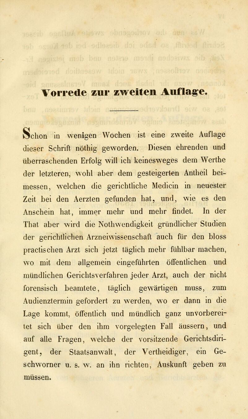 Schon in wenigen Wochen ist eine zweite Auflage dieser Schrift nöthig geworden» Diesen ehrenden und überraschenden Erfolg will ich keinesweges dem Werthe der letzteren, wohl aber dem gesteigerten Antheil bei- messen, welchen die gerichtliche Medicin in neuester Zeit bei den Aerzten gefunden hat, und, wie es den Anschein hat, immer mehr und mehr findet. In der That aber wird die Nothwendigkeit gründUcher Studien der gerichtlichen Arzneiwissenschaft auch für den bloss practlschen Arzt sich jetzt täglich mehr fühlbar machen, wo mit dem allgemein eingeführten öffentlichen und mündlichen Gerichtsverfahren jeder Arzt, auch der nicht forensisch beamtete, täglich gewärtigen muss, zum Audienztermin gefordert zu werden, wo er dann in die Lage kommt, öffentlich und mündlich ganz unvorberei- tet sich über den ihm vorgelegten Fall äussern, und auf alle Fragen, welche der Vorsitzende Gerichtsdiri- gent, der Staatsanwalt, der Vertheidiger, ein Ge- schworner u. s. w. an ihn richten, Auskunft geben zu müssen.