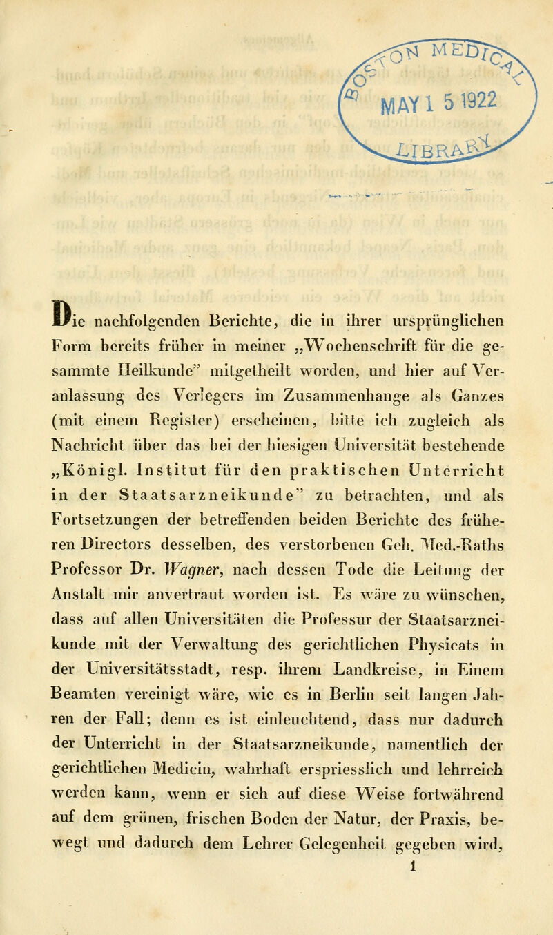 ie nachfolgenden Berichte, die in ihrer ursprünglichen Form bereits früher in meiner „Wochenschrift für die ge- sammte Heilkunde mitgetheilt worden, und hier auf Ver- anlassung des Verlegers im Zusammenhange als Ganzes (mit einem Register) erscheinen, bitte ich zugleich als Nachricht über das bei der hiesigen Universität bestehende „Königl. Institut für den praktischen Unterricht in der Staatsarzneikunde zu betrachten, und als Fortsetzungen der betreffenden beiden Berichte des frühe- ren Directors desselben, des verstorbenen Geh. Med.-Raths Professor Dr. Wagner, nach dessen Tode die Leitung der Anstalt mir anvertraut worden ist. Es wäre zu wünschen, dass auf allen Universitäten die Professur der Staatsarznei- kunde mit der Verwaltung des gerichtlichen Physicats in der Universitätsstadt, resp. ihrem Landkreise, in Einem Beamten vereinigt wäre, wie es in Berlin seit langen Jah- ren der Fall; denn es ist einleuchtend, dass nur dadurch der Unterricht in der Staatsarzneikunde, namentlich der gerichtlichen Medicin, wahrhaft erspriesslich und lehrreich werden kann, wenn er sich auf diese Weise fortwährend auf dem grünen, frischen Boden der Natur, der Praxis, be- wegt und dadurch dem Lehrer Gelegenheit gegeben wird,