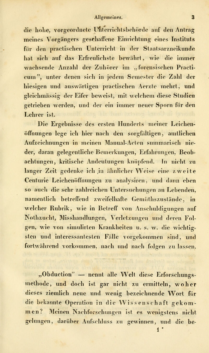 die Iiolie, vorgeordiiete Unterrlclitsbehorde auf den Antrag meines Vorgängers geschaffene Einrichtung eines Instituts für den practischen Unterricht in der Staatsarzneikunde hat sich auf das Erfreulichste bewährt, wie die immer wachsende Anzahl der Zuhörer im „forensischen Practi- cum, unter denen sich in jedem vSemester die Zahl der hiesigen und auswärtigen practischen Aerzte mehrt, und gleichmässig der Eifer beweist, mit welchem diese .Studien getrieben werden, und der ein immer neuer Sporn für den Lehrer ist. Die Ergebnisse des ersten Hunderts meiner Leichen- öffnungen lege ich hier nach den sorgfältigen, amtlichen Aufzeichnungen in meinen Manual-Acten summarisch nie- der, daran gelegentliche Bemerkungen, Erfahrungen, Beob- achtungen, kritische Andeutungen knüpfend. In nicht zu langer Zeit gedenke ich ,in ähnlicher Weise eine zweite Centurie Leichenöffnungen zu analysiren, und dann eben so auch die sehr zahlreichen Untersuchungen an Lebenden, namentlich betreffend zweifelhafte Gemüthszustände, in welcher Rubrik, wie in Betreff von Anschuldigungen auf Nothzucht, Misshandlungen, Verletzungen und deren Fol- gen, wie von simulirten Krankheiten u. s. w. die wichtig- sten und interessantesten Fälle vorgekommen sind, und fortwährend vorkommen, nach und nach folgen zu lassen. „Obduction — nennt alle Welt diese Erforschungs- methode, und doch ist gar nicht zu ermitteln, woher dieses ziemlich neue und wenig bezeichnende Wort für die bekannte Operation in die Wissenschaft gekom- men? Meinen Nachforschungen ist es wenigstens nicht gelungen, darüber Aufschlnss zu gewinnen, und die be- 1 *