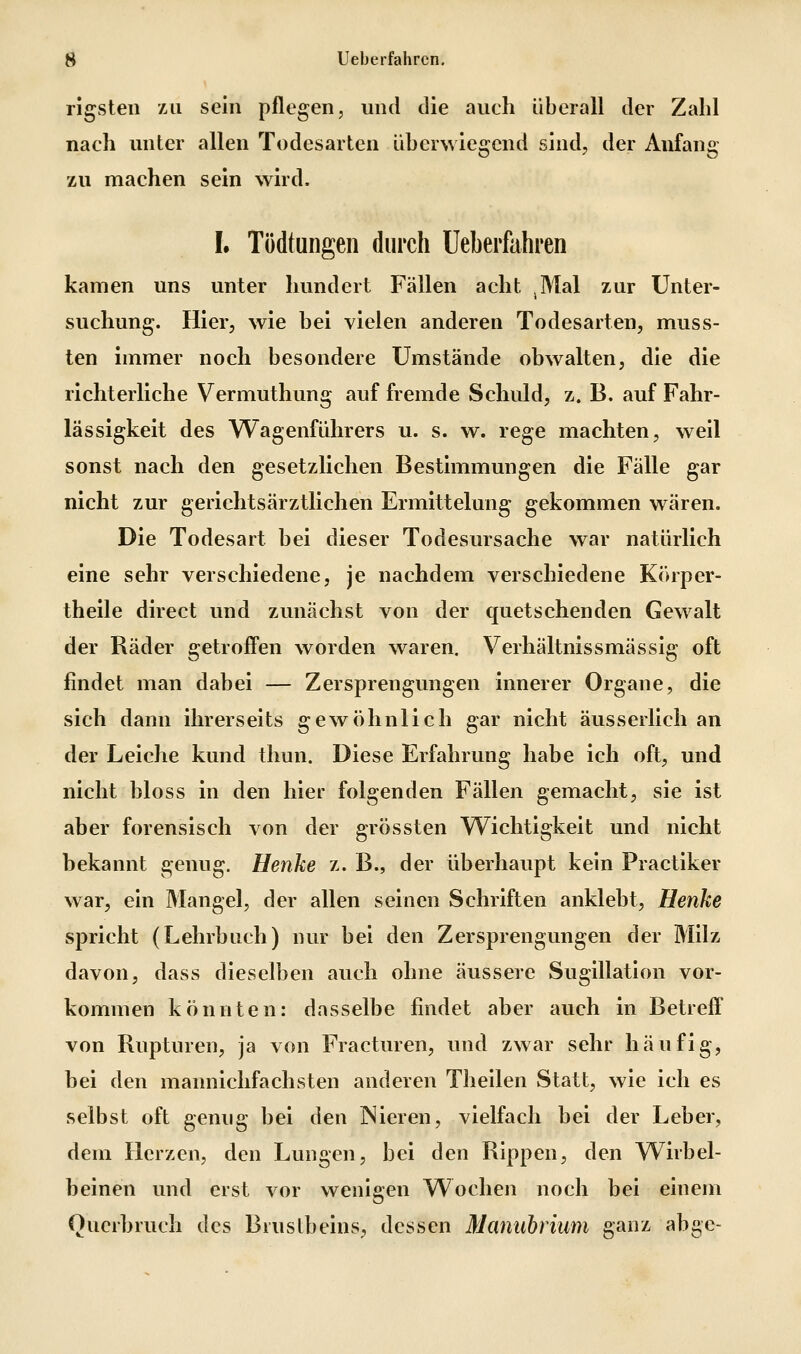 rigsteii All sein pflegen, und die auch überall der Zahl nach unter allen Todesarten überwiegend sind, der Anfang zu machen sein wird. L Tödtungeii durch Ueberfahren kamen uns unter hundert Fällen acht ^Mal zur Unter- suchung. Hier, wie bei vielen anderen Todesarten, muss- ten immer noch besondere Umstände obwalten, die die richterliche Vermuthung auf fremde Schuld, z. B. auf Fahr- lässigkeit des Wagenführers u. s. w. rege machten, weil sonst nach den gesetzlichen Bestimmungen die Fälle gar nicht zur gerichtsärztlichen Ermittelung gekommen wären. Die Todesart bei dieser Todesursache war natürlich eine sehr verschiedene, je nachdem verschiedene Körper- theile direct und zunächst von der quetschenden Gewalt der Räder getroffen worden waren. Verhältnissmässig oft findet man dabei — Zersprengungen innerer Organe, die sich dann ihrerseits gewöhnlich gar nicht äusserlich an der Leiche kund thun. Diese Erfahrung habe ich oft, und nicht bloss in den hier folgenden Fällen gemacht, sie ist aber forensisch von der grössten Wichtigkeit und nicht bekannt genug. Henke z. B., der überhaupt kein Practiker war, ein Mangel, der allen seinen Schriften anklebt. Henke spricht (Lehrbuch) nur bei den Zersprengungen der Milz davon, dass dieselben auch ohne äussere Sugillation vor- kommen könnten: dasselbe findet aber auch in Betreff von Rupturen, ja von Fracturen, und zwar sehr häufig, bei den mannichfachsten anderen Theilen Statt, wie ich es selbst oft genug bei den Nieren, vielfach bei der Leber, dem Herzen, den Lungen, bei den Rippen, den Wirbel- beinen und erst vor wenigen Wochen noch bei einem Querbruch des Brustbeins, dessen Manuhrium ganz abge-