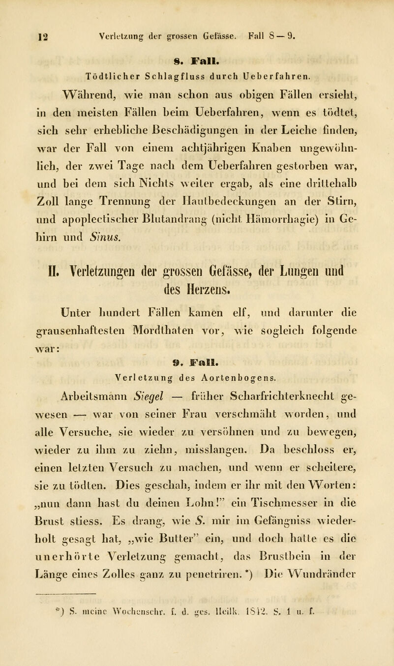 9. Fall. Tödtlicher Schlagfluss durch Ueberfahren, Während, wie man schon aus obigen Fällen ersieht, in den meisten Fällen beim Ueberfahren, wenn es tikitet, sich sehr erhebliche Beschädigungen in der Leiche finden, war der Fall von einem achtjährigen Knaben ungewöhn- lich, der zwei Tage nach dem Ueberfahren gestorben war, und bei dem sich Nichts weiter ergab, als eine drittehalb Zoll lange Trennung der Hautbedeckungen an der Stirn, und apoplectischer Blutandrang (nicht Hämorrhagie) in Ge- hirn und Sinus. II. Verletzungen der grossen Gefässe, der Lungen und des Herzens. Unter hundert Fällen kamen elf, und darunter die grausenhaftesten Mordthaten vor, wie sogleich folgende war: ®. Fall. Verletzung des Aortenbogens. Arbeitsmann Siegel — früher Scharfrichterknecht ge- wesen — war von seiner Frau verschmäht worden, und alle Versuche, sie wieder zu versöhnen und zu bewegen, wieder zu ihm zu ziehn, misslangen. Da beschloss er, einen letzten Versuch zu machen, und wenn er scheitere, sie zu tödten. Dies geschah, indem er ihr mit den Worten: „nun dann hast du deinen Lohn! ein Tischmesser in die Brust stiess. Es drang, wie S. mir im Gefängniss wieder- holt gesagt hat, „wie Butter ein, und doch hatte es die unerhörte Verletzung gemacht, das Brustbein in der Länge eines Zolles ganz zu penetriren. *) Die Wundränder *) S. meine Vv'ochcnschr. f. d. gcs. IlcÜk. ISi'i. S. 1 u. f.