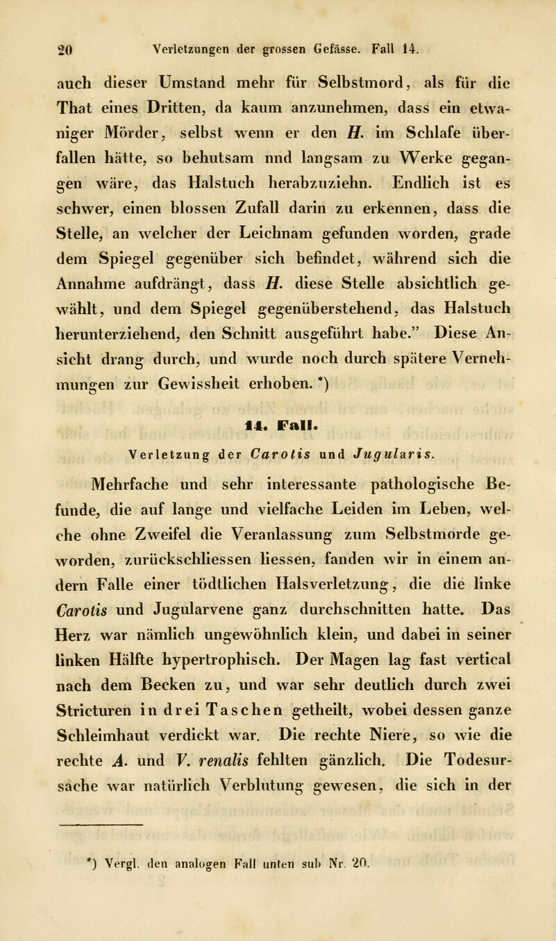 auch dieser Umstand mehr für Selbstmord, als für die That eines Dritten, da kaum anzunehmen, dass ein etwa- niger Mörder, selbst wenn er den H. im Schlafe über- fallen hätte, so behutsam und langsam zu Werke gegan- gen wäre, das Halstuch herabzuziehn. Endlich ist es schwer, einen blossen Zufall darin zu erkennen, dass die Stelle, an welcher der Leichnam gefunden worden, grade dem Spiegel gegenüber sich befindet, während sich die Annahme aufdrängt, dass H. diese Stelle absichtlich ge- wählt, und dem Spiegel gegenüberstehend, das Halstuch herunterziehend, den Schnitt ausgeführt habe. Diese An- sicht drang durch, und wurde noch durch spätere Verneh- mungen zur Gewissheit erhoben. *) 14. Fall. Verletzung der Carotis und Jugularis. Mehrfache und sehr interessante pathologische Be- funde, die auf lange und vielfache Leiden im Leben, wel- che ohne Zweifel die Veranlassung zum Selbstmorde ge- worden, zurückschliessen Hessen, fanden wir in einem an- dern Falle einer tödtlichen Halsverletzung, die die linke Carotis und Jugularvene ganz durchschnitten hatte. Das Herz war nämlich ungewöhnlich klein, und dabei in seiner linken Hälfte hypertrophisch. Der Magen lag fast vertical nach dem Becken zu, und war sehr deutlich durch zwei Stricturen in drei Taschen getheilt, wobei dessen ganze Schleimhaut verdickt war. Die rechte Niere, so wie die rechte A. und F. renalis fehlten gänzlich. Die Todesur- sache war natürlich Verblutung gewesen, die sich in der *) Vergl. den analogen Fall unten sah Nr. 20.