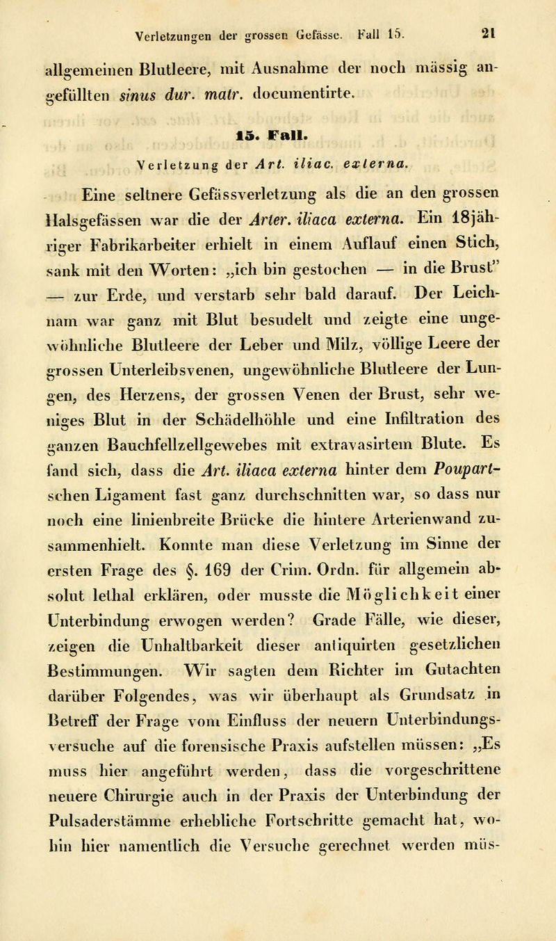allgemeinen Blutleere, mit Ausnahme der noch massig an- gefüllten sinus dar. matr. documentirte. 15. Fall. Verletzung der Art. iliac. externa. Eine seltnere Gefässverletzung als die an den grossen Halsgefässen war die der Arier, iliaca externa. Ein 18jäh- riger Fabrikarbeiter erhielt in einem Auflauf einen Stich, sank mit den Worten: „ich bin gestochen — in die Brust — zur Erde, und verstarb sehr bald darauf. Der Leich- nam war ganz mit Blut besudelt und zeigte eine unge- wöhnliche Blutleere der Leber und Milz, völlige Leere der grossen Unterleibsvenen, ungewöhnliche Blutleere der Lun- gen, des Herzens, der grossen Venen der Brust, sehr we- niges Blut in der Schädelhöhle und eine Infiltration des ganzen Bauchfellzellgewebes mit extravasirtem Blute. Es fand sich, dass die Art. iliaca externa hinter dem Poupart- schen Ligament fast ganz durchschnitten war, so dass nur noch eine linienbreite Brücke die hintere Arterienwand zu- sammenhielt. Konnte man diese Verletzung im Sinne der ersten Frage des §. 169 der Crim. Ordn. für allgemein ab- solut lethal erklären, oder musste die Möglichkeit einer Unterbindung erwogen werden? Grade Fälle, wie dieser, zeigen die Unhaltbarkeit dieser aniiquirten gesetzlichen Bestimmungen. Wir sagten dem Richter im Gutachten darüber Folgendes, was wir überhaupt als Grundsatz m Betreff der Frage vom Einfluss der neuern Unterbindungs- versuche auf die forensische Praxis aufstellen müssen: „Es muss hier angeführt werden, dass die vorgeschrittene neuere Chirurgie auch in der Praxis der Unterbindung der Pulsaderstämme erhebliche Fortschritte gemacht hat, wo- hin hier namentlich die Versuche gerechnet werden müs-