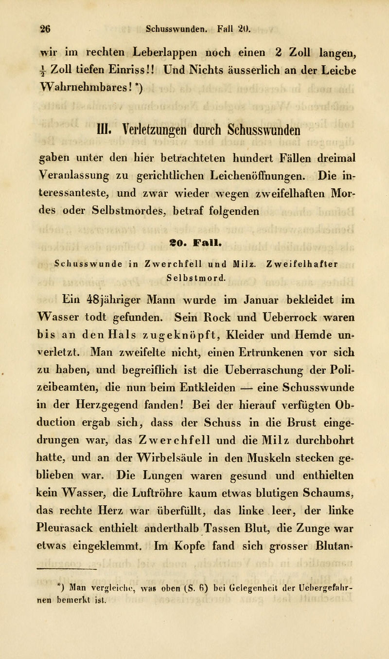 wir im rechten Leberlappen noch einen 2 Zoll langen, \ Zoll tiefen Einrissü Und Nichts äusserlich an der Leiche Wahrnehmbares! *) III. Verletzungen durch Schussvvunden gaben unter den hier betrachteten hundert Fällen dreimal Veranlassung zu gerichtlichen Leichenöffnungen. Die in- teressanteste, und zwar wieder wegen zweifelhaften Mor- des oder Selbstmordes, betraf folgenden 90. Fall. Schusswunde in Zwerchfell und Milz. Zweifelhafter Selbstmord. Ein 48jähriger Mann wurde im Januar bekleidet im Wasser todt gefunden. Sein Rock und Ueberrock waren bis an den Hals zugeknöpft, Kleider und Hemde un- verletzt. Man zweifelte nicht, einen Ertrunkenen vor sich zu haben, und begreiflich ist die Ueberraschung der Poli- zeibeamten, die nun beim Entkleiden — eine Schusswunde in der Herzgegend fanden! Bei der hierauf verfügten Ob- duction ergab sich, dass der Schuss in die Brust einge- drungen war, das Zwerchfell und die Milz durchbohrt hatte, und an der Wirbelsäule in den Muskeln stecken ge- blieben war. Die Lungen waren gesund und enthielten kein Wasser, die Luftröhre kaum etwas blutigen Schaums, das rechte Herz war überfüllt, das linke leer, der linke Pleurasack enthielt anderthalb Tassen Blut, die Zunge war etwas eingeklemmt. Im Kopfe fand sich grosser Blutan- *) Man vergleiche, was oben (S. 6) bei Gelegenheit der Üebergefalir- nen bemerkt ist.