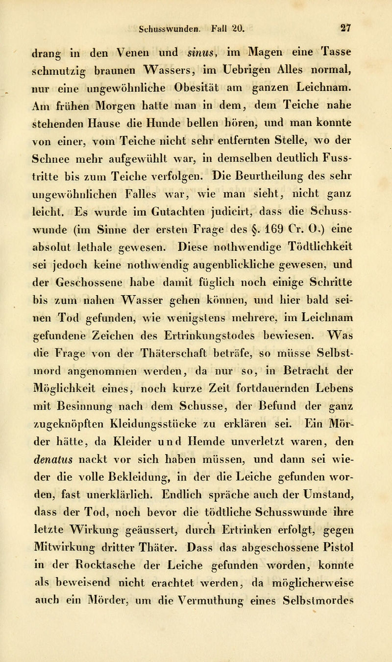 drang In den Venen und sinus, im Magen eine Tasse schmutzig braunen Wassers, im Uebrigen Alles normal, nur eine ungewöhnliche Obesität am ganzen Leichnam. Am frühen Morgen hatte man in dem, dem Teiche nahe stehenden Hause die Hunde bellen hören, und man konnte von einer, vom Teiche nicht sehr entfernten Stelle, wo der Schnee mehr aufgewühlt war, in demselben deutlich Fuss- tritte bis zum Teiche verfolgen. Die Beurtheilung des sehr ungewöhnhchen Falles war, wie man sieht, nicht ganz leicht. Es wurde im Gutachten judicirt, dass die Schuss- wunde (im Sinne der ersten Frage des §. 169 Cr. 0.) eine absolut lethale gewesen. Diese nothwendige Tödtllchkeit sei jedoch keine nothwendig augenblickliche gewesen, und der Geschossene habe damit füglich noch einige Schritte bis zum nahen Wasser gehen können, und hier bald sei- nen Tod gefunden, wie wenigstens mehrere, im Leichnam gefundene Zeichen des Ertrinkungstodes bewiesen. Was die Frage von der Thäterschaft beträfe, so müsse Selbst- mord angenommen werden, da nur so, in Betracht der Möglichkeit eines, noch kurze Zeit fortdauernden Lebens mit Besinnung nach dem Schusse, der Befund der ganz zugeknöpften Kleidungsstücke zu erklären sei. Ein Mör- der hätte, da Kleider und Hemde unverletzt waren, den denatus nackt vor sich haben müssen, und dann sei wie- der die volle Bekleidung, in der die Leiche gefunden wor- den, fast unerklärlich. Endlich spräche auch der Umstand, dass der Tod, noch bevor die tödtliche Schusswunde ihre letzte Wirkung geäussert, durch Ertrinken erfolgt, gegen Mitwirkung dritter Thäter. Dass das abgeschossene Pistol in der Rocktasche der Leiche gefunden worden, konnte als beweisend nicht erachtet werden, da möglicherweise auch ein Mörder, um die Vermuthung eines Selbstmordes