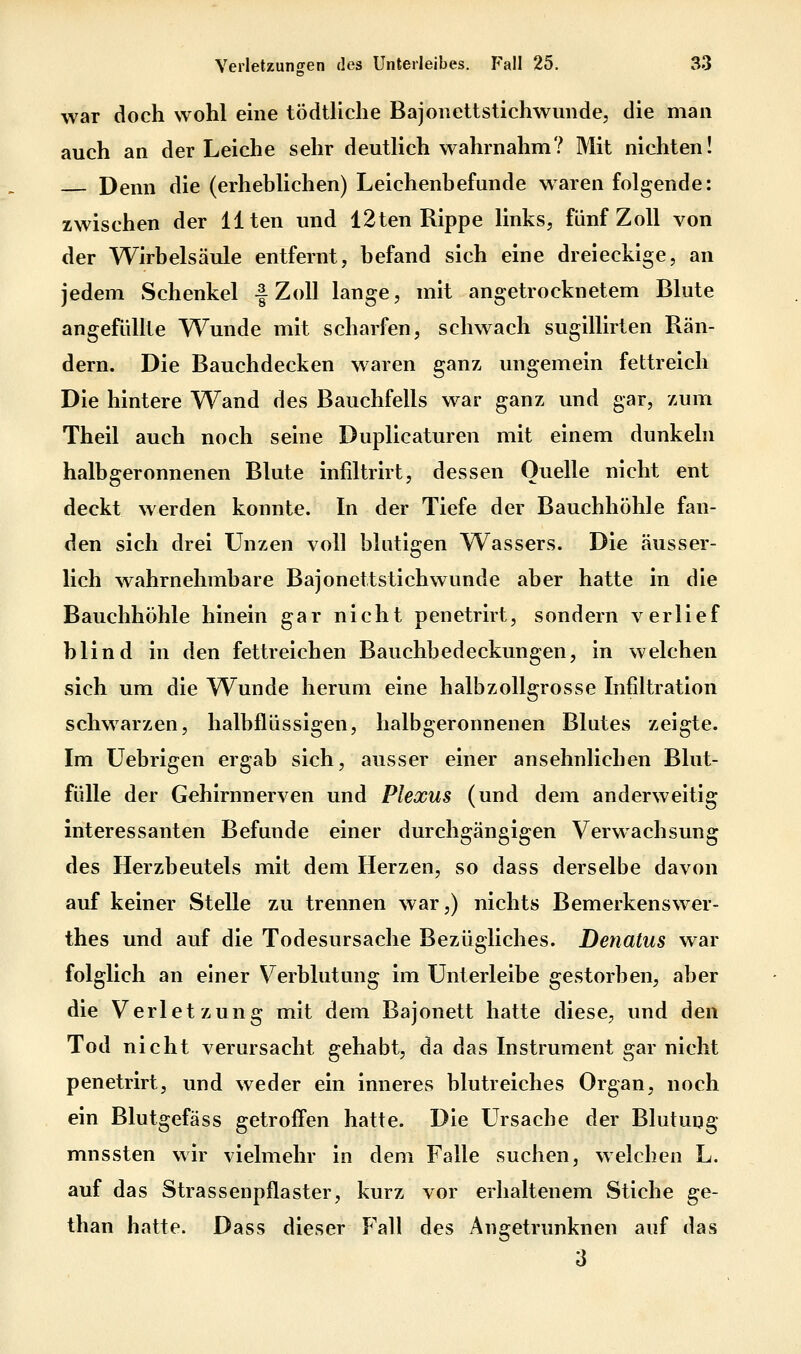 war doch wohl eme tödtliche Bajonettstichwunde, die man auch an der Leiche sehr deutlich wahrnahm? Mit nichten! Denn die (erheblichen) Leichenbefunde waren folgende: zwischen der Uten und 12ten Rippe links, fünf Zoll von der Wirbelsäule entfernt, befand sich eine dreieckige, an jedem Schenkel f Zoll lange, mit angetrocknetem Blute angefüllte Wunde mit scharfen, schwach sugillirten Rän- dern. Die Bauchdecken waren ganz ungemein fettreich Die hintere Wand des Bauchfells war ganz und gar, zum Theil auch noch seine Duplicaturen mit einem dunkeln halb geronnenen Blute infiltrirt, dessen Quelle nicht ent deckt werden konnte. In der Tiefe der Bauchhöhle fan- den sich drei Unzen voll blutigen Wassers. Die äusser- lich wahrnehmbare Bajonettstichwunde aber hatte in die Bauchhöhle hinein gar nicht penetrirt, sondern verlief blind in den fettreichen Bauchbedeckungen, in welchen sich um die W^unde herum eine halbzollgrosse Infiltration schwarzen, halbflüssigen, halbgeronnenen Blutes zeigte. Im Uebrigen ergab sich, ausser einer ansehnlichen Blut- fülle der Gehirnnerven und Plexus (und dem anderweitig interessanten Befunde einer durchgängigen Verwachsung des Herzbeutels mit dem Herzen, so dass derselbe davon auf keiner Stelle zu trennen war,) nichts Bemerkenswer- thes und auf die Todesursache Bezügliches. Denatus war folglich an einer Verblutung im Unterleibe gestorben, aber die Verletzung mit dem Bajonett hatte diese, und den Tod nicht verursacht gehabt, da das Instrument gar nicht penetrirt, und weder ein inneres blutreiches Organ, noch ein Blutgefäss getroffen hatte. Die Ursache der Blutung mnssten wir vielmehr in dem Falle suchen, welchen L. auf das Strassenpflaster, kurz vor erhaltenem Stiche ge- than hatte. Dass dieser Fall des Angetrunknen auf das 3