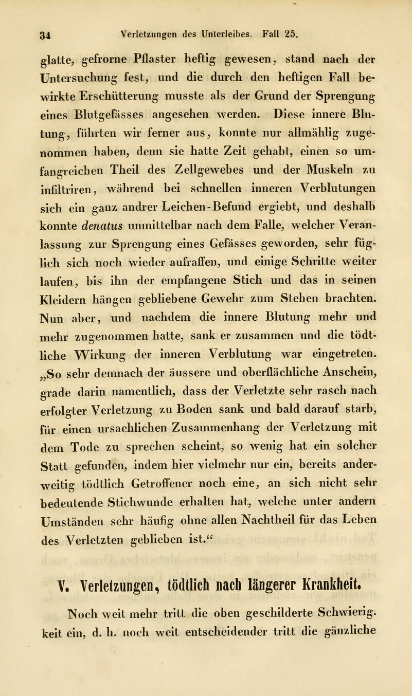 glatte, gefrorne Pflaster heftig gewesen, stand nach der Untersuchung fest, und die durch den heftigen Fall be- wirkte Erschütterung musste als der Grund der Sprengung eines Blutgefässes angesehen werden. Diese innere Blu- tung, führten wir ferner aus, konnte nur allmählig zuge- nommen haben, denn sie hatte Zeit gehabt, einen so um- fangreichen Theil des Zellgewebes und der Muskeln zu infiltriren, während bei schnellen inneren Verblutungen sich ein ganz andrer Leichen-Befund ergiebt, und deshalb konnte denatus unmittelbar nach dem Falle, welcher Veran- lassung zur Sprengung eines Gefasses geworden, sehr füg- lich sich noch wieder aufraffen, und einige Schritte weiter laufen, bis ihn der empfangene Stich und das in seinen Kleidern hängen gebliebene Gewehr zum Stehen brachten. Nun aber, und nachdem die innere Blutung mehr und mehr zugenommen hatte, sank er zusammen und die tödt- liche Wirkung der inneren Verblutung war eingetreten. „So sehr demnach der äussere und oberflächliche Anschein, grade darin namentlich, dass der Verletzte sehr rasch nach erfolgter Verletzung zu Boden sank und bald darauf starb, für einen ursachlichen Zusammenhang der Verletzung mit dem Tode zu sprechen scheint, so wenig hat ein solcher Statt gefunden, indem hier vielmehr nur ein, bereits ander- weitig tödtlich Getrofi'ener noch eine, an sich nicht sehr bedeutende Stichwunde erhalten hat, welche unter andern Umständen sehr häufig ohne allen Nachtheil für das Leben des Verletzten geblieben ist. V. Verletzungen, tödtlich nach längerer Krankheit, Noch weit mehr tritt die oben geschilderte Schwierig, keit ein, d. h. noch weit entscheidender tritt die gänzUche