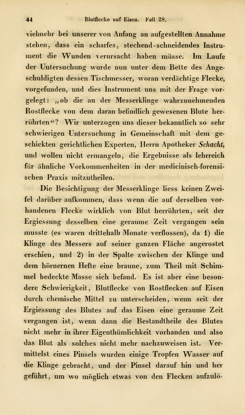 yielmelir bei unserer von Anfang an aufgestellten Annahme stehen, dass ein scharfes, stechend-schneidendes Instru- ment die Wunden verursacht haben müsse. Im Laufe der Untersuchung wurde nun unter dem Bette des Ange- schuldigten dessen Tischmesser, woran verdächtige Flecke, vorgefunden, und dies Instrument uns mit der Frage vor- gelegt: „ob die an der Messerklinge wahrzunehmenden Rostflecke von dem daran befindlich gewesenen Blute her- rührten? Wir unterzogen uns dieser bekanntlich so sehr schwierigen Untersuchung in Gemeinschaft mit dem ge- schickten gerichtlichen Experten, Herrn Apotheker Schacht, und wollen nicht ermangeln, die Ergebnisse als lehrreich für ähnliche Vorkommenheiten in der medicinisch-forensi- schen Praxis mitzutheilen. Die Besichtigung der Messerklinge Hess keinen Zwei- fel darüber aufkommen, dass wenn die auf derselben vor- handenen Flecke wirklich von Blut herrührten, seit der Ergiessung desselben eine geraume Zeit vergangen sein musste (es waren drittehalb Monate verflossen), da 1) die Klinge des Messers auf seiner ganzen Fläche angerostet erschien, und 2) in der Spalte zwischen der Klinge und dem hörnernen Hefte eine braune, zum Theil mit Schim- mel bedeckte Masse sich befand. Es ist aber eine beson- dere Schwierigkeit, Blutflecke von Rostflecken auf Eisen durch chemische Mittel zu unterscheiden, wenn seit der Ergiessung des Blutes auf das Eisen eine geraume Zeit vergangen ist, wenn dann die Bestandtheile des Blutes nicht mehr in ihrer Eigenthümlichkeit vorhanden und also das Blut als solches nicht mehr nachzuweisen ist. Ver- mittelst eines Pinsels wurden einige Tropfen Wasser auf die Klinge gebracht, und der Pinsel darauf hin und her geführt, um wo möglich etwas von den Flecken aufzulö-