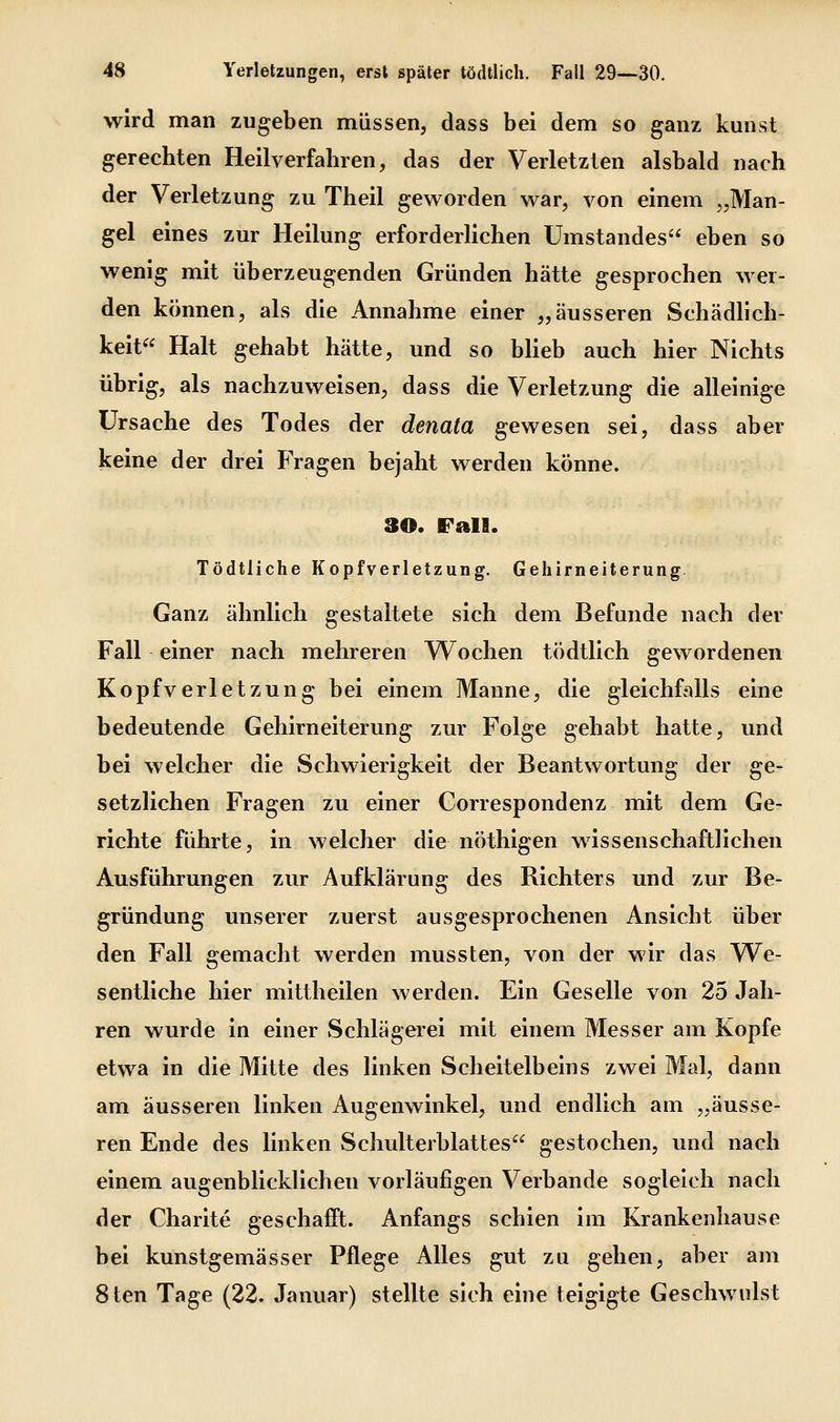 wird man zugeben müssen, dass bei dem so ganz kunst gerechten Heilverfahren, das der Verletzten alsbald nach der Verletzung zu Theil geworden war, von einem „Man- gel eines zur Heilung erforderhchen ümstandes eben so wenig mit überzeugenden Gründen hätte gesprochen wer- den können, als die Annahme einer „äusseren Schädlich- keit Halt gehabt hätte, und so blieb auch hier Nichts übrig, als nachzuweisen, dass die Verletzung die alleinige Ursache des Todes der denata gewesen sei, dass aber keine der drei Fragen bejaht werden könne. 30. Fall. Tödtliche Kopfverletzung. Gehirneiterung. Ganz ähnlich gestaltete sich dem Befunde nach der Fall einer nach mehreren Wochen tödtlich gewordenen Kopfverletzung bei einem Manne, die gleichfalls eine bedeutende Gehirneiterung zur Folge gehabt hatte, und bei welcher die Schwierigkeit der Beantwortung der ge- setzlichen Fragen zu einer Correspondenz mit dem Ge- richte führte, in welcher die nöthigen wissenschaftlichen Ausführungen zur Aufklärung des Richters und zur Be- gründung unserer zuerst ausgesprochenen Ansicht über den Fall gemacht werden mussten, von der wir das We- sentliche hier mittheilen werden. Ein Geselle von 25 Jah- ren wurde in einer Schlägerei mit einem Messer am Kopfe etwa in die Mitte des linken Scheitelbeins zwei Mal, dann am äusseren linken Augenwinkel, und endlich am „äusse- ren Ende des linken Schulterblattes gestochen, und nach einem augenblicklichen vorläufigen Verbände sogleich nach der Charite geschafft. Anfangs schien im Krankenhause bei kunstgemässer Pflege Alles gut zu gehen, aber am 8ten Tage (22. Januar) stellte sich eine teigigte Geschwulst
