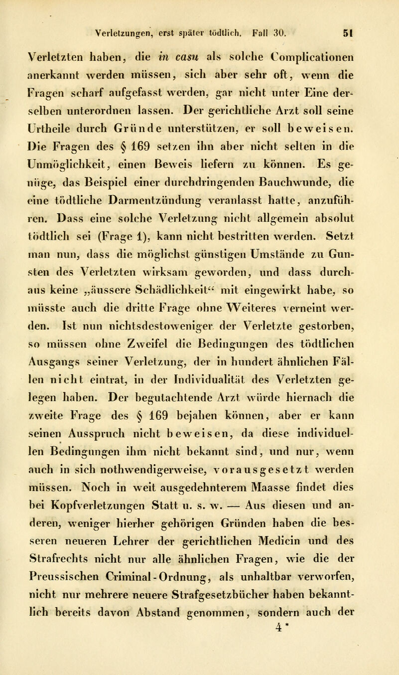 Verletzten haben, die in casu als solche Complicationen anerkannt werden müssen, sich aber sehr oft, wenn die Fragen scharf anfgefasst werden, gar nicht unter Eine der- selben unterordnen lassen. Der gerichtliche Arzt soll seine Urtheile durch Gründe unterstützen, er soll beweisen. Die Fragen des § 169 setzen ihn aber nicht selten in die Unmöglichkeit, einen Beweis liefern zu können. Es ge- nüge, das Beispiel einer durchdringenden Bauchwunde, die eine tödtliche Darmentzündung veranlasst hatte, anzufüh- ren. Dass eine solche Verletzung nicht allgemein absolut tödtlich sei (Frage 1), kann nicht bestritten werden. Setzt man nun, dass die möglichst günstigen Umstände zu Gun- sten des Verletzten wirksam geworden, und dass durch- aus keine „äussere vSchädlichkeit mit eingewirkt habe, so müsste auch die dritte Frage ohne Weiteres verneint wer- den. Ist nun nichtsdestoweniger der Verletzte gestorben, so müssen ohne Zweifel die Bedingungen des tödtllchen Ausgangs seiner Verletzung, der in hundert ähnlichen Fäl- len nicht eintrat, in der Individualität des Verletzten ge- legen haben. Der begutachtende Arzt würde hiernach die zweite Frage des § 169 bejahen können, aber er kann seinen Ausspruch nicht beweisen, da diese individuel- len Bedingungen ihm nicht bekannt sind, und nur, wenn auch in sich nothwendigerweise, vorausgesetzt werden müssen. Noch in weit ausgedehnterem Maasse findet dies bei Kopfverletzungen Statt u. s. w. — Aus diesen und an- deren, weniger hierher gehörigen Gründen haben die bes- seren neueren Lehrer der gerichtlichen Medicin und des Strafrechts nicht nur alle ähnlichen Fragen, wie die der Preussischen Criminal-Ordnung, als unhaltbar verworfen, nicht nur mehrere neuere Strafgesetzbücher haben bekannt- hch bereits davon Abstand genommen, sondern auch der 4*