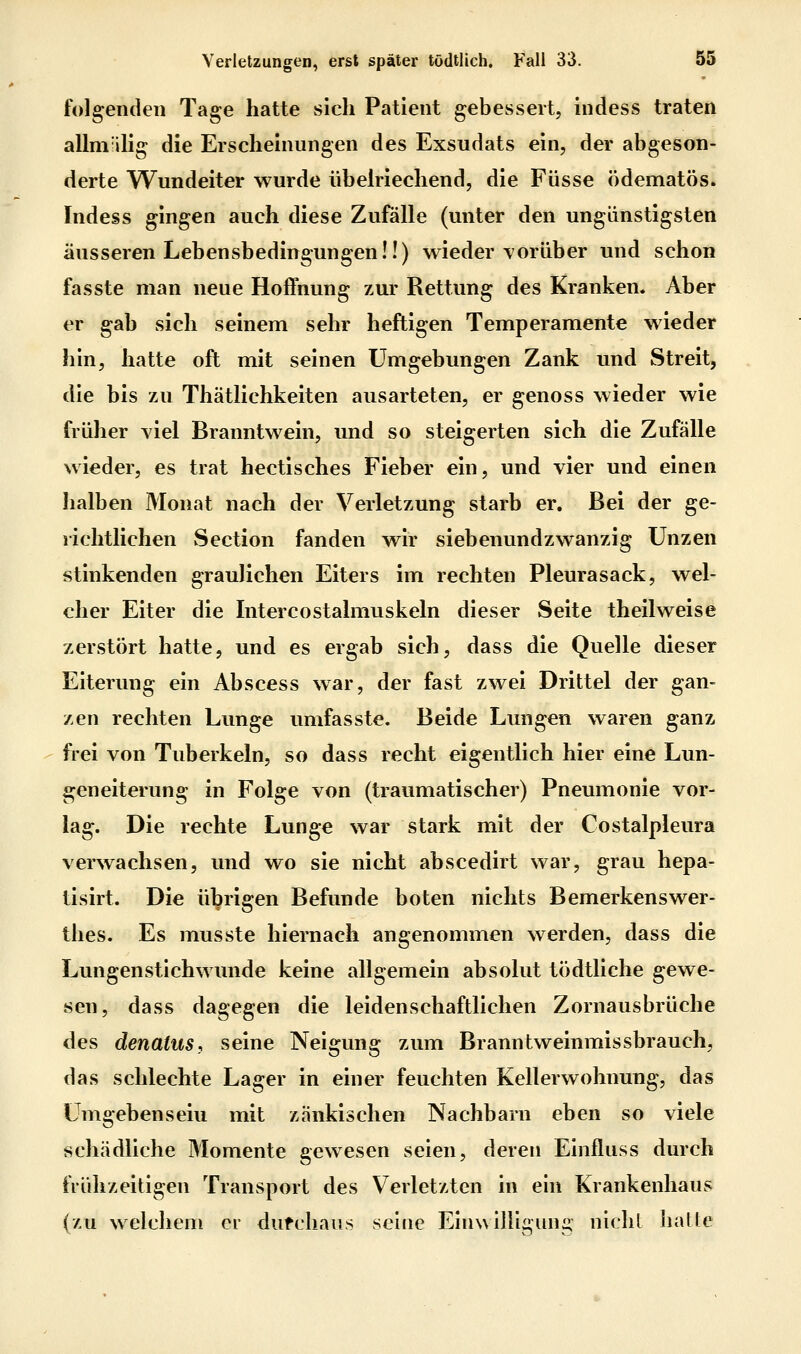 folgenden Tage hatte sich Patient gebessert, indess traten allni ilig die Erscheinungen des Exsudats ein, der abgeson- derte Wundeiter wurde übehiechend, die Füsse ödematös. Indess gingen auch diese Zufälle (unter den ungünstigsten äusseren Lebensbedingungen!!) wieder vorüber und schon fasste man neue Hoffnung zur Rettung des Kranken. Aber er gab sich seinem sehr heftigen Temperamente wieder hin, hatte oft mit seinen Umgebungen Zank und Streit, die bis zu Thätlichkeiten ausarteten, er genoss wieder wie früher viel Branntwein, und so steigerten sich die Zufälle wieder, es trat hectisches Fieber ein, und vier und einen lialben Monat nach der Verletzung starb er. Bei der ge- richtlichen Section fanden wir siebenundzwanzig Unzen stinkenden graulichen Eiters im rechten Pleurasack, wel- cher Eiter die Intercostalmuskeln dieser Seite theilweise zerstört hatte, und es ergab sich, dass die Quelle dieser Eiterung ein Abscess war, der fast zwei Drittel der gan- zen rechten Lunge umfasste. Beide Lungen waren ganz frei von Tuberkeln, so dass recht eigentlich hier eine Lun- geneiterung in Folge von (traumatischer) Pneumonie vor- lag. Die rechte Lunge war stark mit der Costalpleura verwachsen, und wo sie nicht abscedirt war, grau hepa- tisirt. Die übrigen Befunde boten nichts Bemerkenswer- thes. Es musste hiernach angenommen werden, dass die Lungenstichwunde keine allgemein absolut tödtliche gewe- sen, dass dagegen die leidenschaftlichen Zornausbrüche des denatus, seine Neigung zum Branntweinmissbrauch, das schlechte Lager in einer feuchten Kellerwohnung, das ümgebenseiu mit zänkischen Nachbarn eben so viele schädliche Momente gewesen seien, deren Einfluss durch frühzeitigen Transport des Verletzten in ein Krankenhaus (zu welchem er dufchaus seine Einwilligung niclil halle