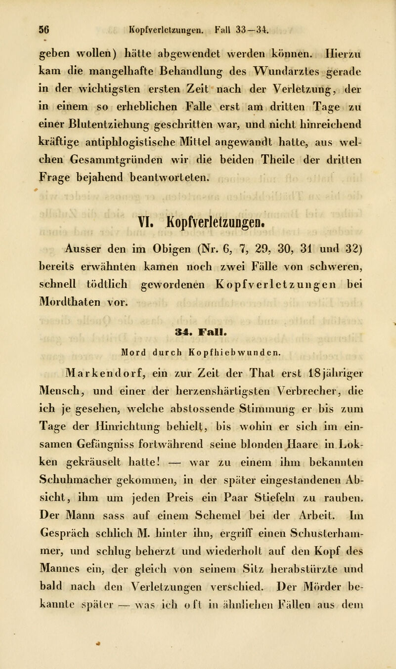 geben wollen) hätte abgewendet werden können. Hierzu kam die mangelhafte Behandlung des VTundarztes gerade in der wichtigsten ersten Zeit nach der Verletzung, der in einem so erheblichen Falle erst am dritten Tage zu einer Blutentziehung geschritten war, und nicht hinreichend kräftige antiphlogistische Mittel angewandt hatte, aus wel- chen Gesammtgründen wir die beiden Theile der dritten Frage bejahend beantworteten. VI. Kopfverlelzungeo. Ausser den im Obigen (Nr. 6, 7, 29, 30, 31 und 32) bereits erwähnten kamen noch zwei Fälle von schweren, schnell tödtlich gewordenen Kopfverletzungen bei Mordthaten vor. 34. Fall. Mord durch Kopfhiebwunden. Markendorf, ein zur Zeit der That erst 18jähriger Mensch, und einer der herzenshärtigsten Verbrecher, die ich je gesehen, welche abstossende Stimmung er bis zum Tage der Hinrichtung behielt, bis wohin er sich im ein- samen Gefängniss fortwährend seine blonden Haare in Lok- ken gekräuselt hatte! — war zu einem ihm bekannten Schuhmacher gekommen, in der später eingestandenen Ab- sicht, ihm um jeden Preis ein Paar Stiefeln zu rauben. Der Mann sass auf einem Schemel bei der Arbeit. Im Gespräch schlich M. hinter ihn, ergriff einen vSchusterham- mer, und schlug beherzt und wiederholt auf den Kopf des Mannes ein, der gleich von seinem Sitz herabstürzte und bald nach den Verletzungen verschied. Der Mörder be- kannte später — was ich oft in ähnlichen Fällen aus dem